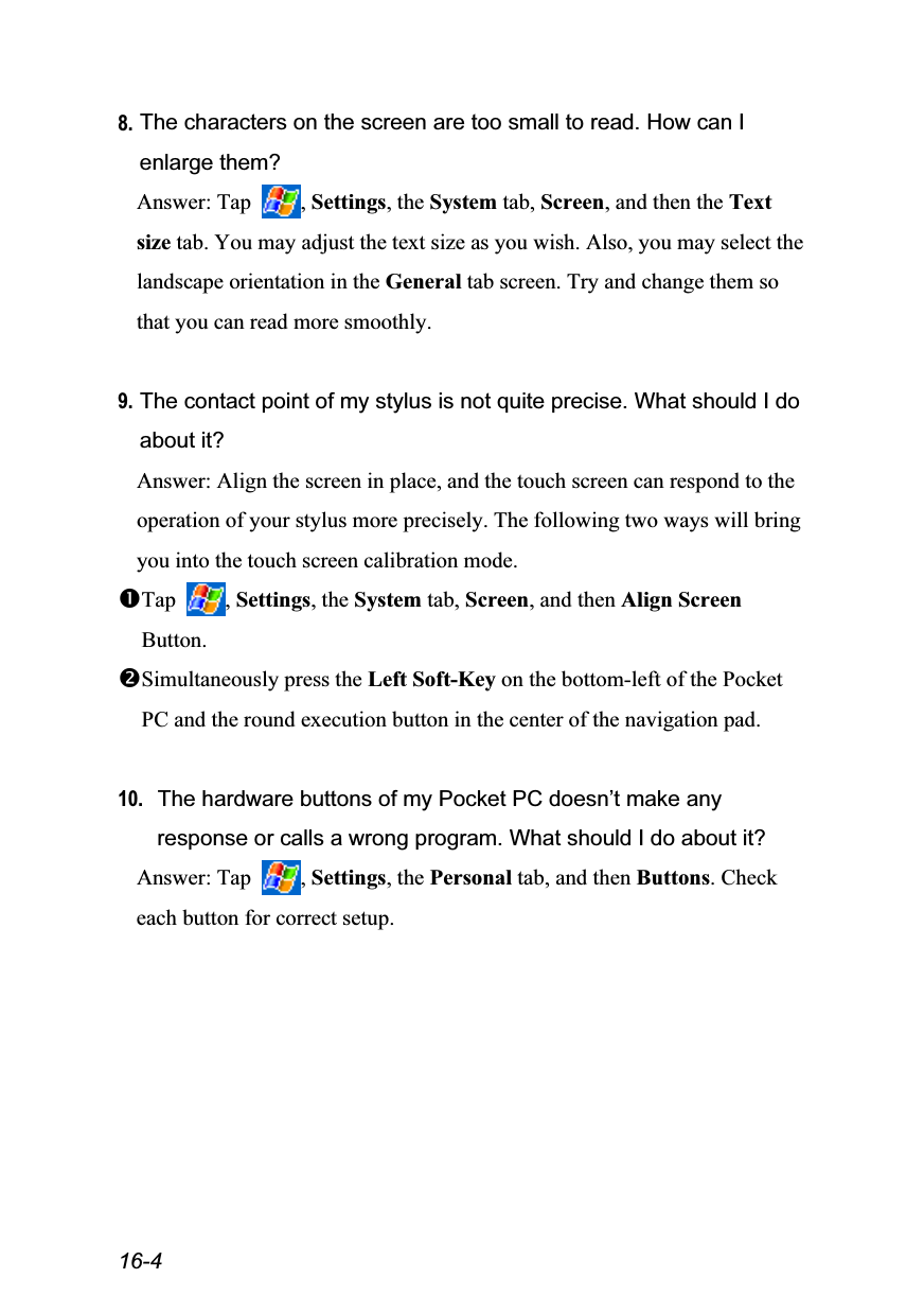  16-4 8. The characters on the screen are too small to read. How can I enlarge them? Answer: Tap  , Settings, the System tab, Screen, and then the Text size tab. You may adjust the text size as you wish. Also, you may select the landscape orientation in the General tab screen. Try and change them so that you can read more smoothly.  9. The contact point of my stylus is not quite precise. What should I do about it? Answer: Align the screen in place, and the touch screen can respond to the operation of your stylus more precisely. The following two ways will bring you into the touch screen calibration mode. Tap  , Settings, the System tab, Screen, and then Align Screen Button. Simultaneously press the Left Soft-Key on the bottom-left of the Pocket PC and the round execution button in the center of the navigation pad.  10. The hardware buttons of my Pocket PC doesn’t make any response or calls a wrong program. What should I do about it? Answer: Tap  , Settings, the Personal tab, and then Buttons. Check each button for correct setup. 