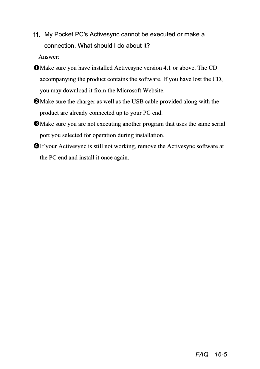  FAQ  16-5 11. My Pocket PC&apos;s Activesync cannot be executed or make a connection. What should I do about it? Answer: Make sure you have installed Activesync version 4.1 or above. The CD accompanying the product contains the software. If you have lost the CD, you may download it from the Microsoft Website. Make sure the charger as well as the USB cable provided along with the product are already connected up to your PC end. Make sure you are not executing another program that uses the same serial port you selected for operation during installation. If your Activesync is still not working, remove the Activesync software at the PC end and install it once again. 