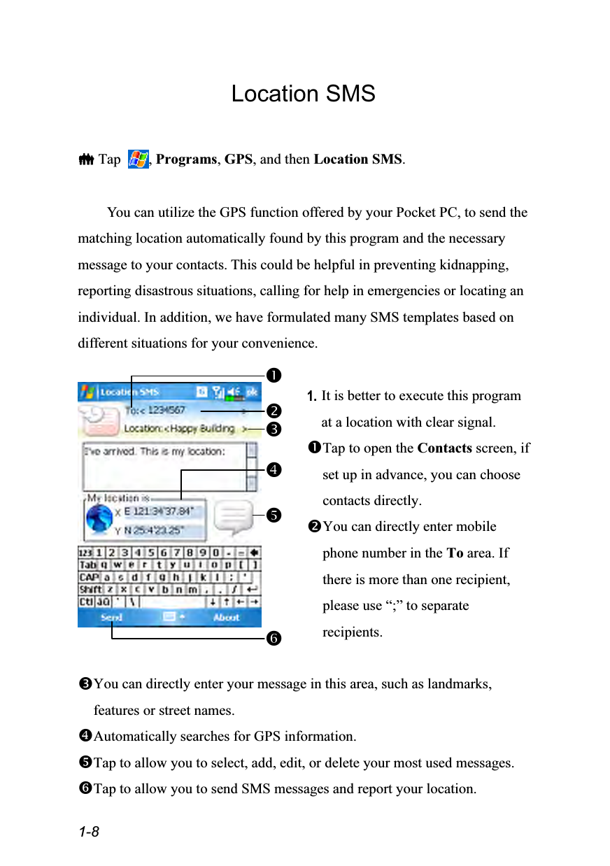  1-8 Location SMS   Tap  , Programs, GPS, and then Location SMS.  You can utilize the GPS function offered by your Pocket PC, to send the matching location automatically found by this program and the necessary message to your contacts. This could be helpful in preventing kidnapping, reporting disastrous situations, calling for help in emergencies or locating an individual. In addition, we have formulated many SMS templates based on different situations for your convenience.   1. It is better to execute this program at a location with clear signal. Tap to open the Contacts screen, if set up in advance, you can choose contacts directly. You can directly enter mobile phone number in the To area. If there is more than one recipient, please use “;” to separate recipients.  You can directly enter your message in this area, such as landmarks, features or street names. Automatically searches for GPS information. Tap to allow you to select, add, edit, or delete your most used messages. Tap to allow you to send SMS messages and report your location. 