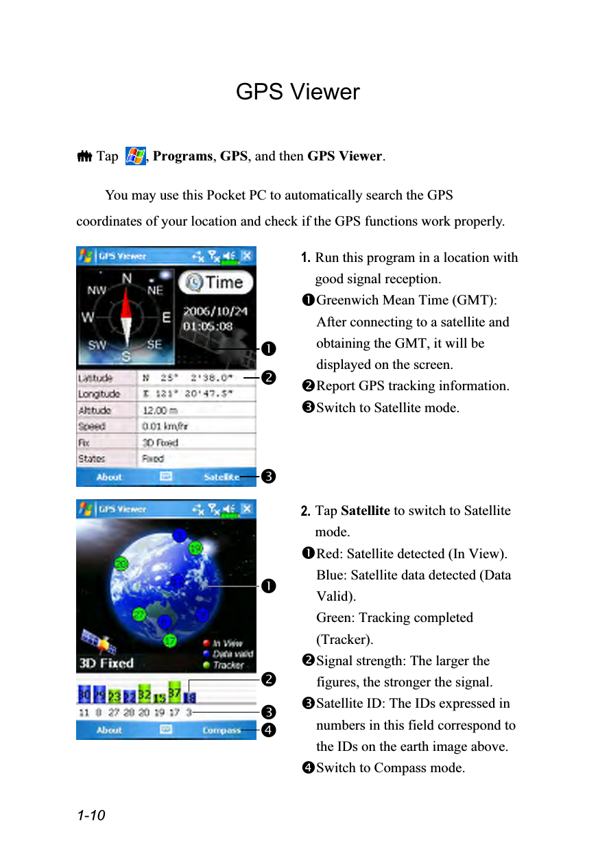  1-10 GPS Viewer   Tap  , Programs, GPS, and then GPS Viewer.  You may use this Pocket PC to automatically search the GPS coordinates of your location and check if the GPS functions work properly.   1. Run this program in a location with good signal reception. Greenwich Mean Time (GMT): After connecting to a satellite and obtaining the GMT, it will be displayed on the screen. Report GPS tracking information. Switch to Satellite mode.    2. Tap Satellite to switch to Satellite mode. Red: Satellite detected (In View). Blue: Satellite data detected (Data Valid). Green: Tracking completed (Tracker). Signal strength: The larger the figures, the stronger the signal. Satellite ID: The IDs expressed in numbers in this field correspond to the IDs on the earth image above. Switch to Compass mode.   