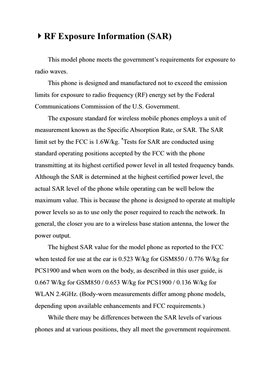  4RF Exposure Information (SAR)  This model phone meets the government’s requirements for exposure to radio waves. This phone is designed and manufactured not to exceed the emission limits for exposure to radio frequency (RF) energy set by the Federal Communications Commission of the U.S. Government. The exposure standard for wireless mobile phones employs a unit of measurement known as the Specific Absorption Rate, or SAR. The SAR limit set by the FCC is 1.6W/kg. *Tests for SAR are conducted using standard operating positions accepted by the FCC with the phone transmitting at its highest certified power level in all tested frequency bands. Although the SAR is determined at the highest certified power level, the actual SAR level of the phone while operating can be well below the maximum value. This is because the phone is designed to operate at multiple power levels so as to use only the poser required to reach the network. In general, the closer you are to a wireless base station antenna, the lower the power output. The highest SAR value for the model phone as reported to the FCC when tested for use at the ear is 0.523 W/kg for GSM850 / 0.776 W/kg for PCS1900 and when worn on the body, as described in this user guide, is 0.667 W/kg for GSM850 / 0.653 W/kg for PCS1900 / 0.136 W/kg for WLAN 2.4GHz. (Body-worn measurements differ among phone models, depending upon available enhancements and FCC requirements.) While there may be differences between the SAR levels of various phones and at various positions, they all meet the government requirement. 