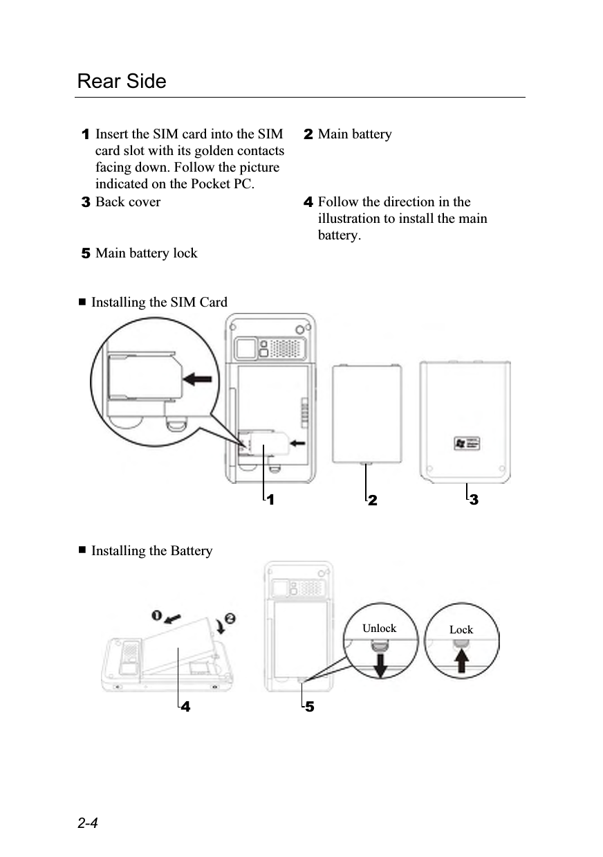  2-4 Rear Side  1 Insert the SIM card into the SIM card slot with its golden contacts facing down. Follow the picture indicated on the Pocket PC. 2 Main battery 3 Back cover  4 Follow the direction in the illustration to install the main battery. 5 Main battery lock     Installing the SIM Card     Installing the Battery   1  23 5Lock Unlock4 