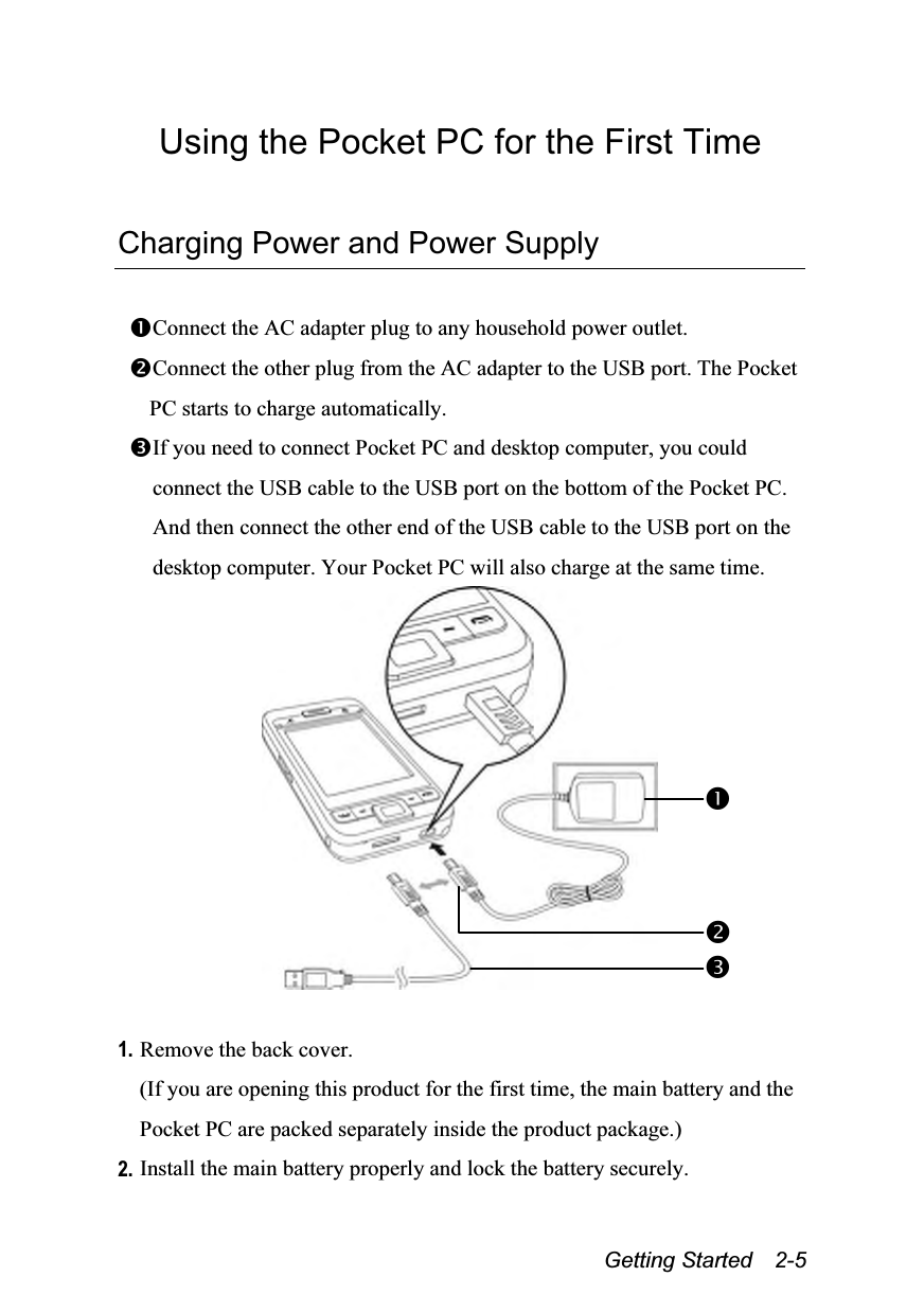  Getting Started  2-5 Using the Pocket PC for the First Time  Charging Power and Power Supply  Connect the AC adapter plug to any household power outlet. Connect the other plug from the AC adapter to the USB port. The Pocket PC starts to charge automatically. If you need to connect Pocket PC and desktop computer, you could connect the USB cable to the USB port on the bottom of the Pocket PC. And then connect the other end of the USB cable to the USB port on the desktop computer. Your Pocket PC will also charge at the same time.   1. Remove the back cover. (If you are opening this product for the first time, the main battery and the Pocket PC are packed separately inside the product package.) 2. Install the main battery properly and lock the battery securely. 