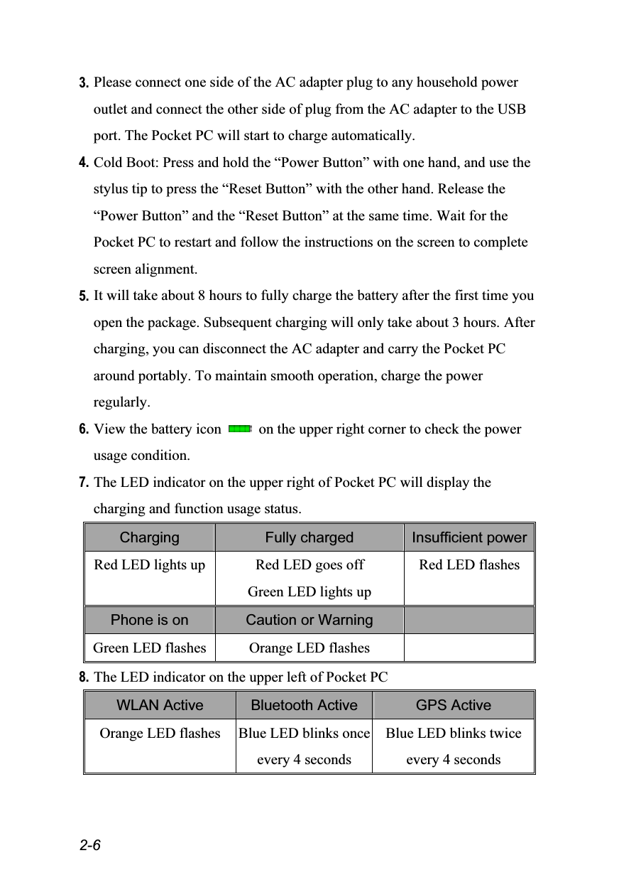  2-6 3. Please connect one side of the AC adapter plug to any household power outlet and connect the other side of plug from the AC adapter to the USB port. The Pocket PC will start to charge automatically. 4. Cold Boot: Press and hold the “Power Button” with one hand, and use the stylus tip to press the “Reset Button” with the other hand. Release the “Power Button” and the “Reset Button” at the same time. Wait for the Pocket PC to restart and follow the instructions on the screen to complete screen alignment. 5. It will take about 8 hours to fully charge the battery after the first time you open the package. Subsequent charging will only take about 3 hours. After charging, you can disconnect the AC adapter and carry the Pocket PC around portably. To maintain smooth operation, charge the power regularly. 6. View the battery icon    on the upper right corner to check the power usage condition. 7. The LED indicator on the upper right of Pocket PC will display the charging and function usage status. Charging  Fully charged  Insufficient power Red LED lights up  Red LED goes off Green LED lights up Red LED flashes Phone is on  Caution or Warning   Green LED flashes  Orange LED flashes   8. The LED indicator on the upper left of Pocket PC WLAN Active  Bluetooth Active  GPS Active Orange LED flashes  Blue LED blinks onceevery 4 seconds Blue LED blinks twice every 4 seconds 