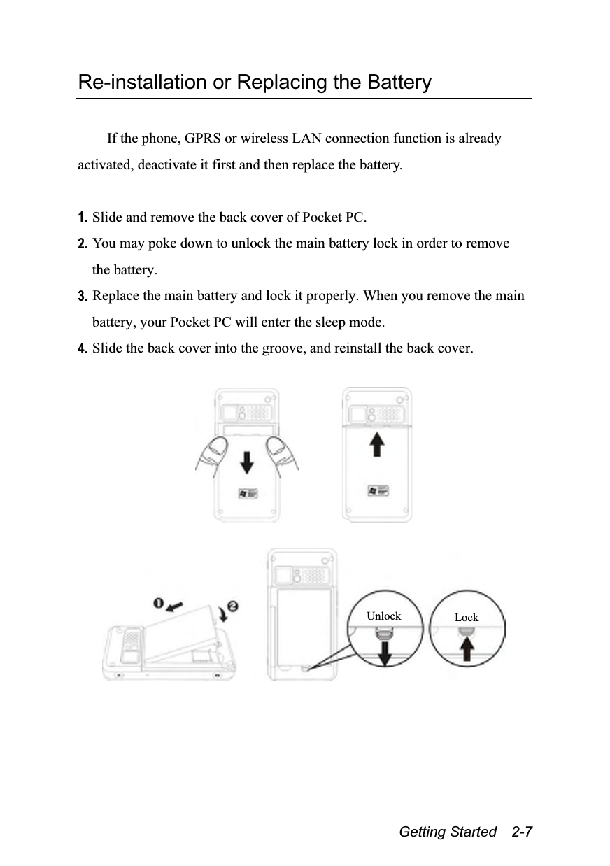  Getting Started  2-7 Re-installation or Replacing the Battery  If the phone, GPRS or wireless LAN connection function is already activated, deactivate it first and then replace the battery.  1. Slide and remove the back cover of Pocket PC. 2. You may poke down to unlock the main battery lock in order to remove the battery. 3. Replace the main battery and lock it properly. When you remove the main battery, your Pocket PC will enter the sleep mode. 4. Slide the back cover into the groove, and reinstall the back cover.             Lock Unlock