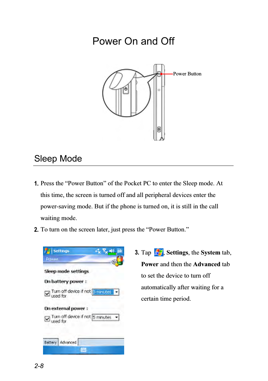  2-8 Power On and Off    Sleep Mode  1. Press the “Power Button” of the Pocket PC to enter the Sleep mode. At this time, the screen is turned off and all peripheral devices enter the power-saving mode. But if the phone is turned on, it is still in the call waiting mode. 2. To turn on the screen later, just press the “Power Button.”   3. Tap  , Settings, the System tab, Power and then the Advanced tab to set the device to turn off automatically after waiting for a certain time period. Power Button