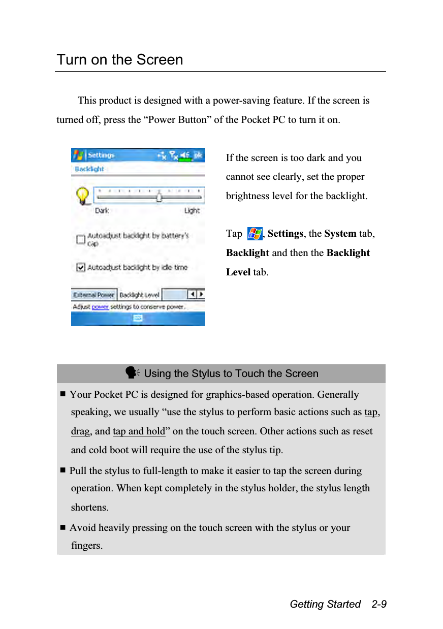  Getting Started  2-9 Turn on the Screen  This product is designed with a power-saving feature. If the screen is turned off, press the “Power Button” of the Pocket PC to turn it on.   If the screen is too dark and you cannot see clearly, set the proper brightness level for the backlight.  Tap  , Settings, the System tab, Backlight and then the Backlight Level tab.    Using the Stylus to Touch the Screen  Your Pocket PC is designed for graphics-based operation. Generally speaking, we usually “use the stylus to perform basic actions such as tap, drag, and tap and hold” on the touch screen. Other actions such as reset and cold boot will require the use of the stylus tip.  Pull the stylus to full-length to make it easier to tap the screen during operation. When kept completely in the stylus holder, the stylus length shortens.  Avoid heavily pressing on the touch screen with the stylus or your fingers. 