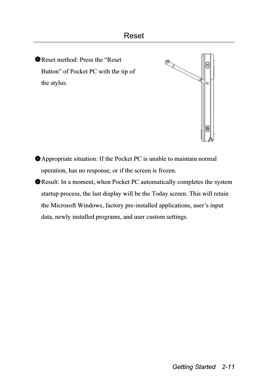  Getting Started  2-11 Reset  Reset method: Press the “Reset Button” of Pocket PC with the tip of the stylus.   Appropriate situation: If the Pocket PC is unable to maintain normal operation, has no response, or if the screen is frozen. Result: In a moment, when Pocket PC automatically completes the system startup process, the last display will be the Today screen. This will retain the Microsoft Windows, factory pre-installed applications, user’s input data, newly installed programs, and user custom settings. 