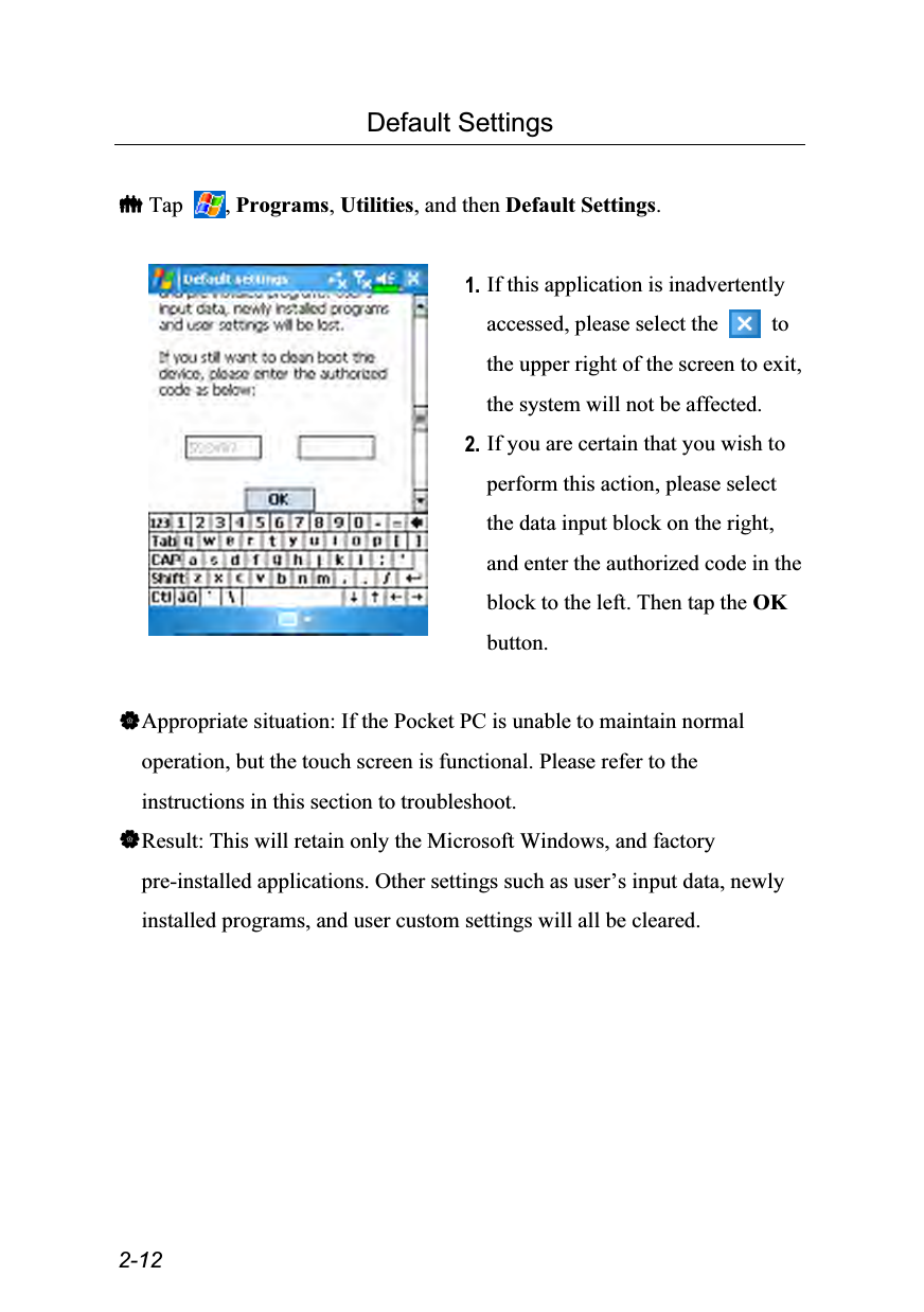  2-12 Default Settings   Tap  , Programs, Utilities, and then Default Settings.   1. If this application is inadvertently accessed, please select the   to the upper right of the screen to exit, the system will not be affected. 2. If you are certain that you wish to perform this action, please select the data input block on the right, and enter the authorized code in the block to the left. Then tap the OK button.  Appropriate situation: If the Pocket PC is unable to maintain normal operation, but the touch screen is functional. Please refer to the instructions in this section to troubleshoot. Result: This will retain only the Microsoft Windows, and factory pre-installed applications. Other settings such as user’s input data, newly installed programs, and user custom settings will all be cleared.  