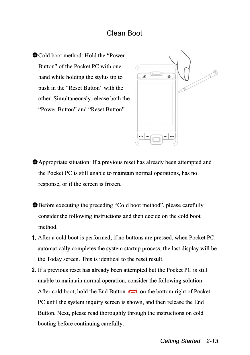  Getting Started  2-13 Clean Boot  Cold boot method: Hold the “Power Button” of the Pocket PC with one hand while holding the stylus tip to push in the “Reset Button” with the other. Simultaneously release both the “Power Button” and “Reset Button”.   Appropriate situation: If a previous reset has already been attempted and the Pocket PC is still unable to maintain normal operations, has no response, or if the screen is frozen.  Before executing the preceding “Cold boot method”, please carefully consider the following instructions and then decide on the cold boot method. 1. After a cold boot is performed, if no buttons are pressed, when Pocket PC automatically completes the system startup process, the last display will be the Today screen. This is identical to the reset result. 2. If a previous reset has already been attempted but the Pocket PC is still unable to maintain normal operation, consider the following solution: After cold boot, hold the End Button    on the bottom right of Pocket PC until the system inquiry screen is shown, and then release the End Button. Next, please read thoroughly through the instructions on cold booting before continuing carefully. 