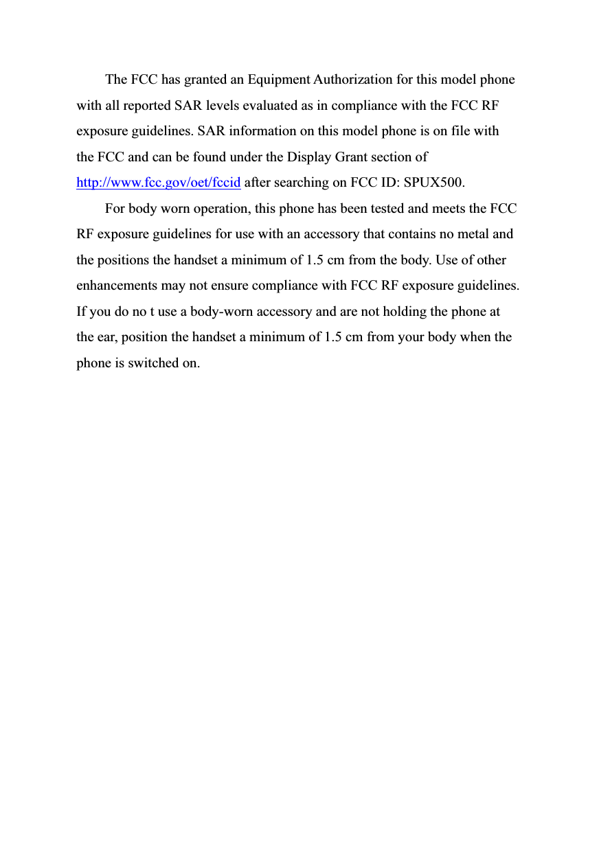   The FCC has granted an Equipment Authorization for this model phone with all reported SAR levels evaluated as in compliance with the FCC RF exposure guidelines. SAR information on this model phone is on file with the FCC and can be found under the Display Grant section of http://www.fcc.gov/oet/fccid after searching on FCC ID: SPUX500. For body worn operation, this phone has been tested and meets the FCC RF exposure guidelines for use with an accessory that contains no metal and the positions the handset a minimum of 1.5 cm from the body. Use of other enhancements may not ensure compliance with FCC RF exposure guidelines. If you do no t use a body-worn accessory and are not holding the phone at the ear, position the handset a minimum of 1.5 cm from your body when the phone is switched on. 