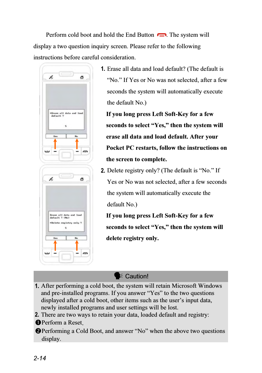  2-14 Perform cold boot and hold the End Button  . The system will display a two question inquiry screen. Please refer to the following instructions before careful consideration.  1. Erase all data and load default? (The default is “No.” If Yes or No was not selected, after a few seconds the system will automatically execute the default No.) If you long press Left Soft-Key for a few seconds to select “Yes,” then the system will erase all data and load default. After your Pocket PC restarts, follow the instructions on the screen to complete.  2. Delete registry only? (The default is “No.” If Yes or No was not selected, after a few seconds the system will automatically execute the default No.) If you long press Left Soft-Key for a few seconds to select “Yes,” then the system will delete registry only.   Caution! 1. After performing a cold boot, the system will retain Microsoft Windows and pre-installed programs. If you answer “Yes” to the two questions displayed after a cold boot, other items such as the user’s input data, newly installed programs and user settings will be lost. 2. There are two ways to retain your data, loaded default and registry: Perform a Reset. Performing a Cold Boot, and answer “No” when the above two questions display.  