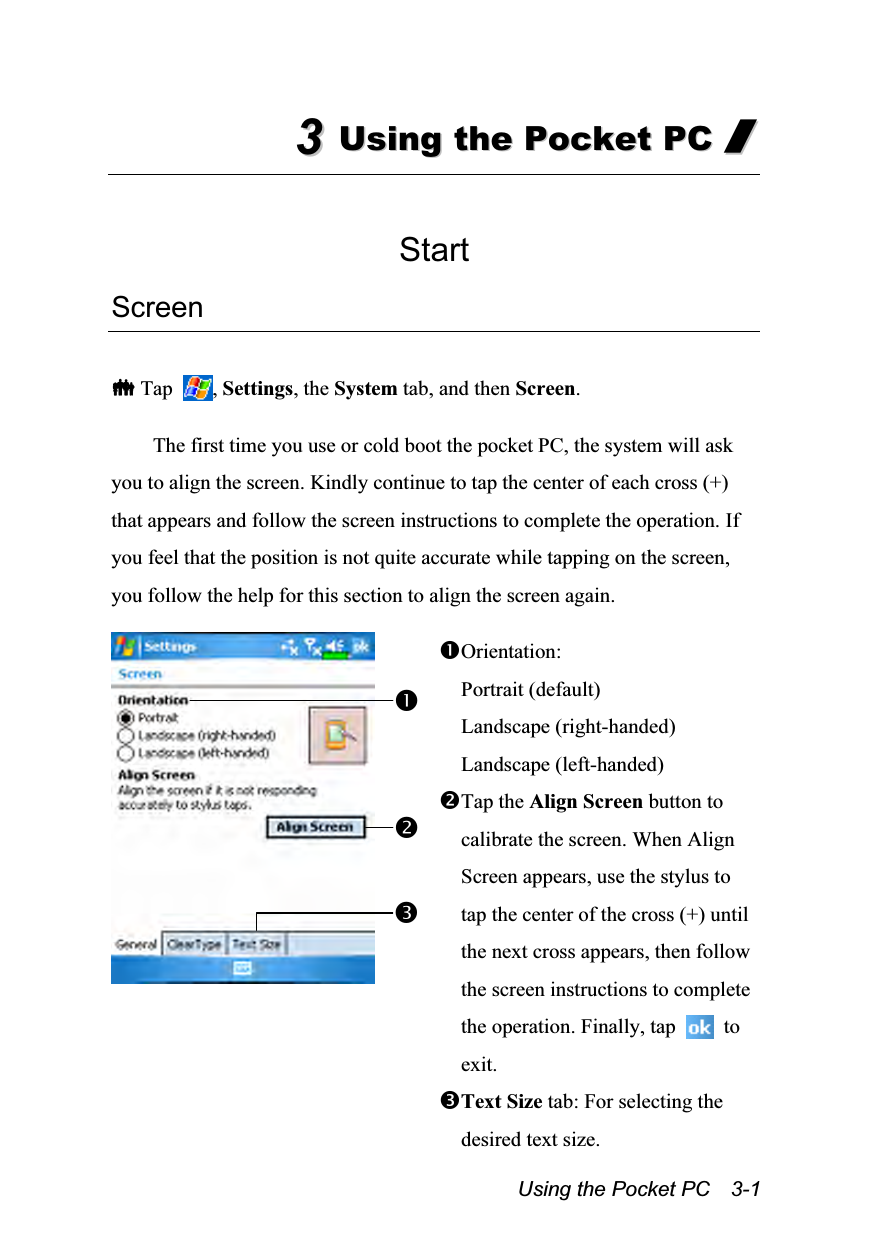  Using the Pocket PC    3-1 33  UUssiinngg  tthhee  PPoocckkeett  PPCC  //   Start Screen   Tap  , Settings, the System tab, and then Screen.  The first time you use or cold boot the pocket PC, the system will ask you to align the screen. Kindly continue to tap the center of each cross (+) that appears and follow the screen instructions to complete the operation. If you feel that the position is not quite accurate while tapping on the screen, you follow the help for this section to align the screen again.   Orientation: Portrait (default) Landscape (right-handed) Landscape (left-handed) Tap the Align Screen button to calibrate the screen. When Align Screen appears, use the stylus to tap the center of the cross (+) until the next cross appears, then follow the screen instructions to complete the operation. Finally, tap   to exit. Text Size tab: For selecting the desired text size. 