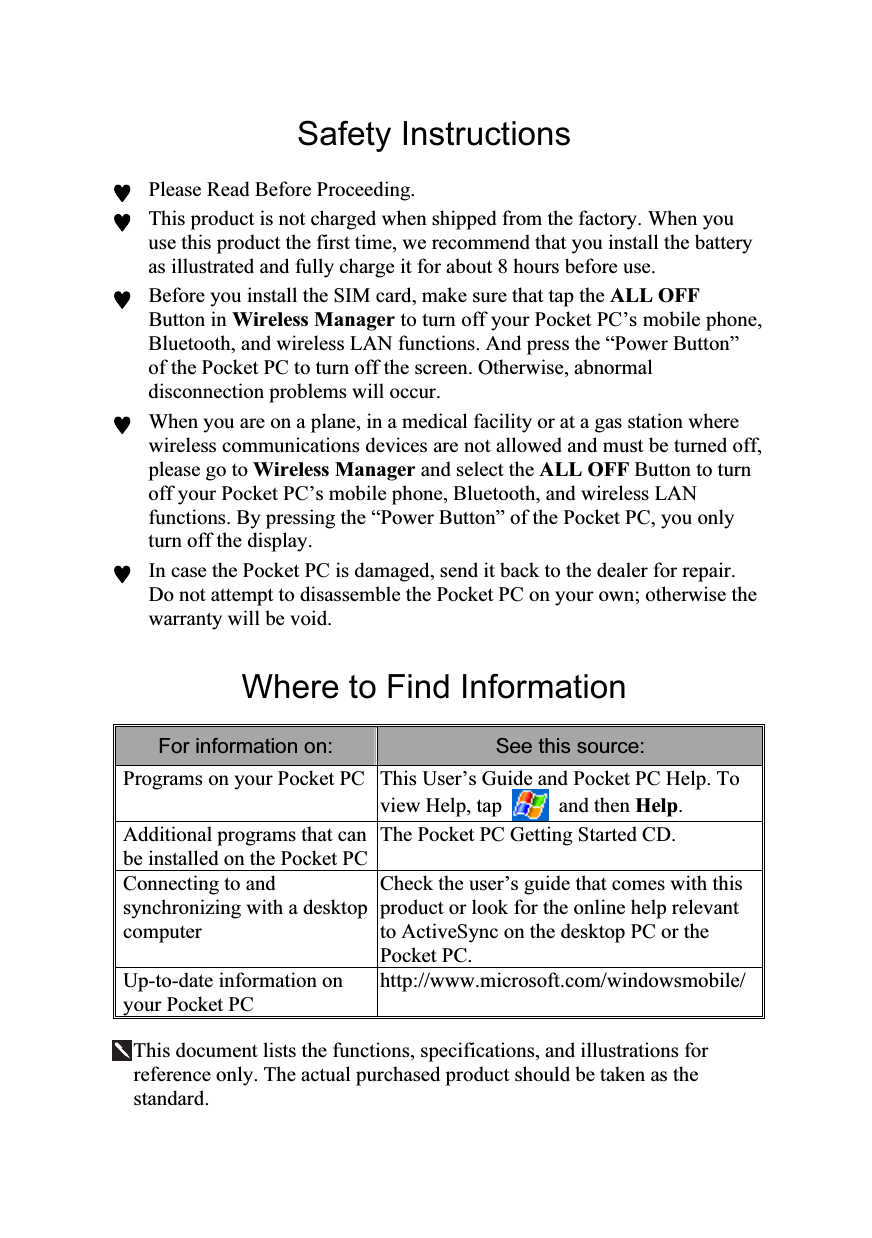  Safety Instructions ♥ Please Read Before Proceeding. ♥ This product is not charged when shipped from the factory. When you use this product the first time, we recommend that you install the battery as illustrated and fully charge it for about 8 hours before use. ♥ Before you install the SIM card, make sure that tap the ALL OFF Button in Wireless Manager to turn off your Pocket PC’s mobile phone, Bluetooth, and wireless LAN functions. And press the “Power Button” of the Pocket PC to turn off the screen. Otherwise, abnormal disconnection problems will occur. ♥ When you are on a plane, in a medical facility or at a gas station where wireless communications devices are not allowed and must be turned off, please go to Wireless Manager and select the ALL OFF Button to turn off your Pocket PC’s mobile phone, Bluetooth, and wireless LAN functions. By pressing the “Power Button” of the Pocket PC, you only turn off the display. ♥ In case the Pocket PC is damaged, send it back to the dealer for repair. Do not attempt to disassemble the Pocket PC on your own; otherwise the warranty will be void.  Where to Find Information For information on:  See this source: Programs on your Pocket PC This User’s Guide and Pocket PC Help. To view Help, tap   and then Help. Additional programs that can be installed on the Pocket PCThe Pocket PC Getting Started CD. Connecting to and synchronizing with a desktop computer Check the user’s guide that comes with this product or look for the online help relevant to ActiveSync on the desktop PC or the Pocket PC. Up-to-date information on your Pocket PC http://www.microsoft.com/windowsmobile/  This document lists the functions, specifications, and illustrations for reference only. The actual purchased product should be taken as the standard. 