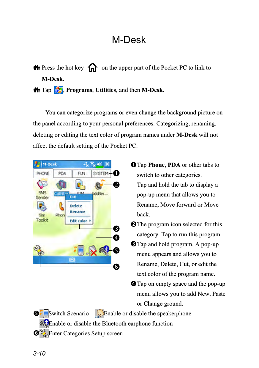  3-10 M-Desk   Press the hot key    on the upper part of the Pocket PC to link to M-Desk.  Tap  , Programs, Utilities, and then M-Desk.  You can categorize programs or even change the background picture on the panel according to your personal preferences. Categorizing, renaming, deleting or editing the text color of program names under M-Desk will not affect the default setting of the Pocket PC.   Tap Phone, PDA or other tabs to switch to other categories. Tap and hold the tab to display a pop-up menu that allows you to Rename, Move forward or Move back. The program icon selected for this category. Tap to run this program. Tap and hold program. A pop-up menu appears and allows you to Rename, Delete, Cut, or edit the text color of the program name. Tap on empty space and the pop-up menu allows you to add New, Paste or Change ground. Switch Scenario    Enable or disable the speakerphone Enable or disable the Bluetooth earphone function Enter Categories Setup screen   