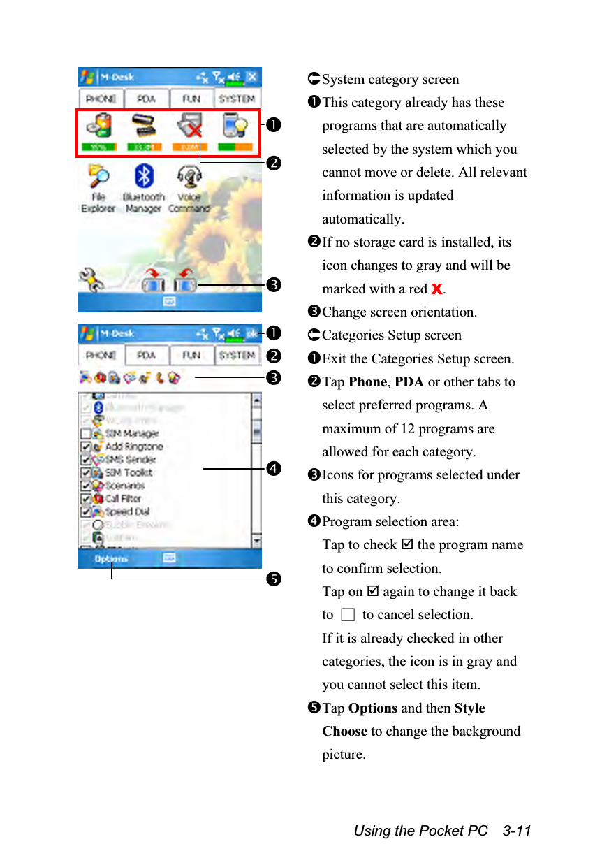  Using the Pocket PC    3-11  System category screen This category already has these programs that are automatically selected by the system which you cannot move or delete. All relevant information is updated automatically. If no storage card is installed, its icon changes to gray and will be marked with a red X. Change screen orientation.  Categories Setup screen Exit the Categories Setup screen. Tap Phone, PDA or other tabs to select preferred programs. A maximum of 12 programs are allowed for each category. Icons for programs selected under this category. Program selection area: Tap to check  the program name to confirm selection.   Tap on  again to change it back to  □  to cancel selection.   If it is already checked in other categories, the icon is in gray and you cannot select this item. Tap Options and then Style Choose to change the background picture.  