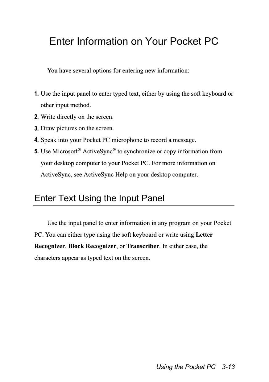  Using the Pocket PC    3-13 Enter Information on Your Pocket PC  You have several options for entering new information:  1. Use the input panel to enter typed text, either by using the soft keyboard or other input method. 2. Write directly on the screen. 3. Draw pictures on the screen. 4. Speak into your Pocket PC microphone to record a message. 5. Use Microsoft® ActiveSync® to synchronize or copy information from your desktop computer to your Pocket PC. For more information on ActiveSync, see ActiveSync Help on your desktop computer.  Enter Text Using the Input Panel  Use the input panel to enter information in any program on your Pocket PC. You can either type using the soft keyboard or write using Letter Recognizer, Block Recognizer, or Transcriber. In either case, the characters appear as typed text on the screen. 