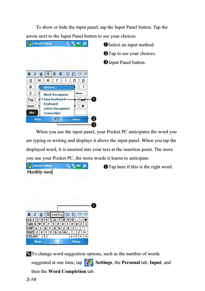  3-14 To show or hide the input panel, tap the Input Panel button. Tap the arrow next to the Input Panel button to see your choices.  Select an input method. Tap to see your choices. Input Panel button.  When you use the input panel, your Pocket PC anticipates the word you are typing or writing and displays it above the input panel. When you tap the displayed word, it is inserted into your text at the insertion point. The more you use your Pocket PC, the more words it learns to anticipate.  Tap here if this is the right word.  To change word suggestion options, such as the number of words suggested at one time, tap  , Settings, the Personal tab, Input, and then the Word Completion tab. 