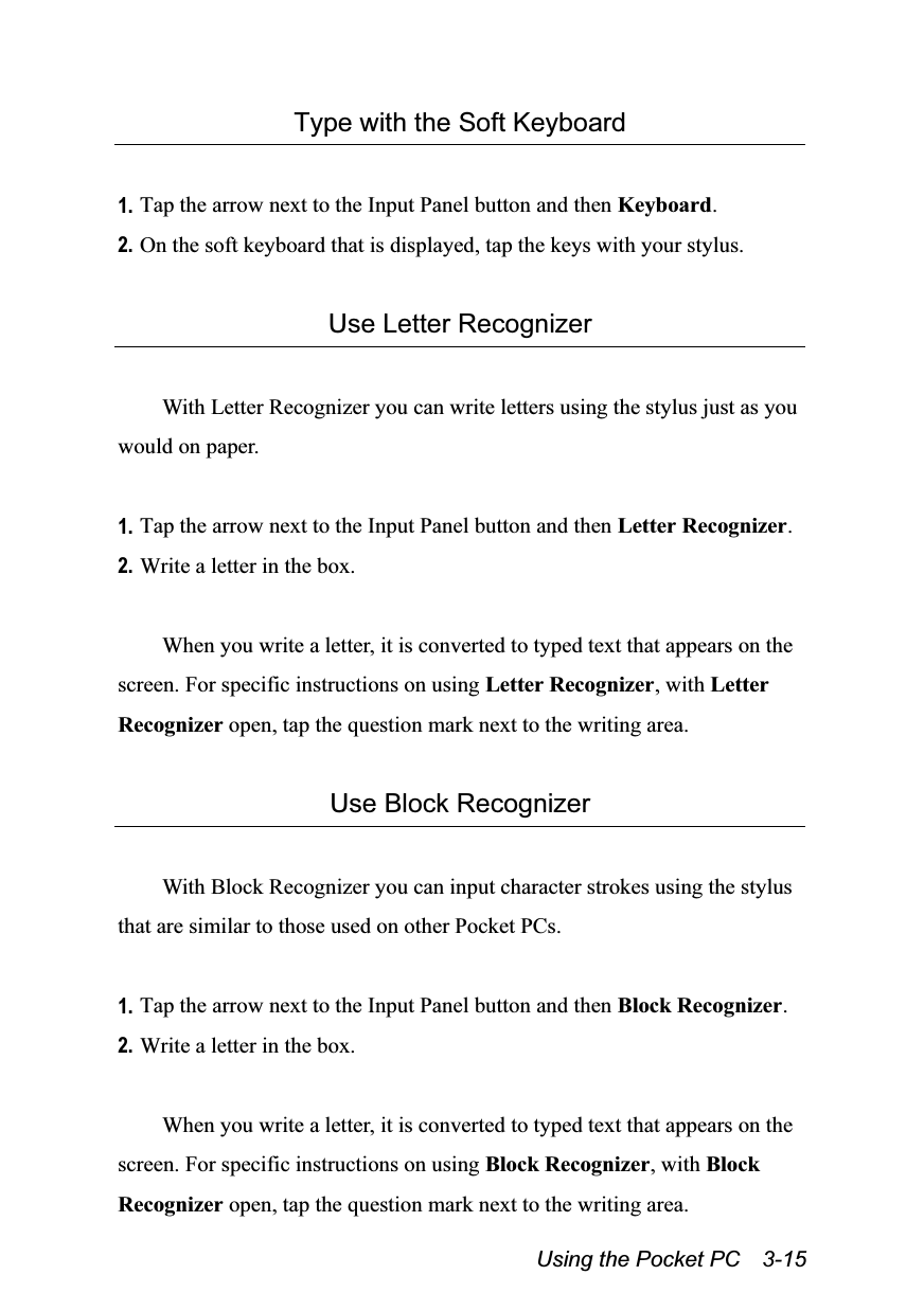  Using the Pocket PC    3-15 Type with the Soft Keyboard  1. Tap the arrow next to the Input Panel button and then Keyboard. 2. On the soft keyboard that is displayed, tap the keys with your stylus.  Use Letter Recognizer  With Letter Recognizer you can write letters using the stylus just as you would on paper.  1. Tap the arrow next to the Input Panel button and then Letter Recognizer. 2. Write a letter in the box.  When you write a letter, it is converted to typed text that appears on the screen. For specific instructions on using Letter Recognizer, with Letter Recognizer open, tap the question mark next to the writing area.  Use Block Recognizer  With Block Recognizer you can input character strokes using the stylus that are similar to those used on other Pocket PCs.  1. Tap the arrow next to the Input Panel button and then Block Recognizer. 2. Write a letter in the box.  When you write a letter, it is converted to typed text that appears on the screen. For specific instructions on using Block Recognizer, with Block Recognizer open, tap the question mark next to the writing area. 