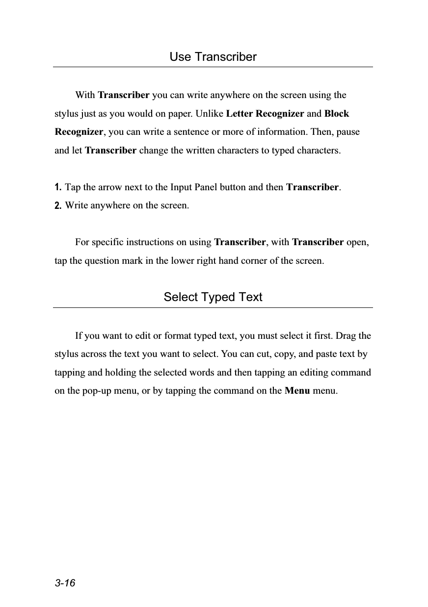  3-16 Use Transcriber  With Transcriber you can write anywhere on the screen using the stylus just as you would on paper. Unlike Letter Recognizer and Block Recognizer, you can write a sentence or more of information. Then, pause and let Transcriber change the written characters to typed characters.  1. Tap the arrow next to the Input Panel button and then Transcriber. 2. Write anywhere on the screen.  For specific instructions on using Transcriber, with Transcriber open, tap the question mark in the lower right hand corner of the screen.  Select Typed Text  If you want to edit or format typed text, you must select it first. Drag the stylus across the text you want to select. You can cut, copy, and paste text by tapping and holding the selected words and then tapping an editing command on the pop-up menu, or by tapping the command on the Menu menu.  