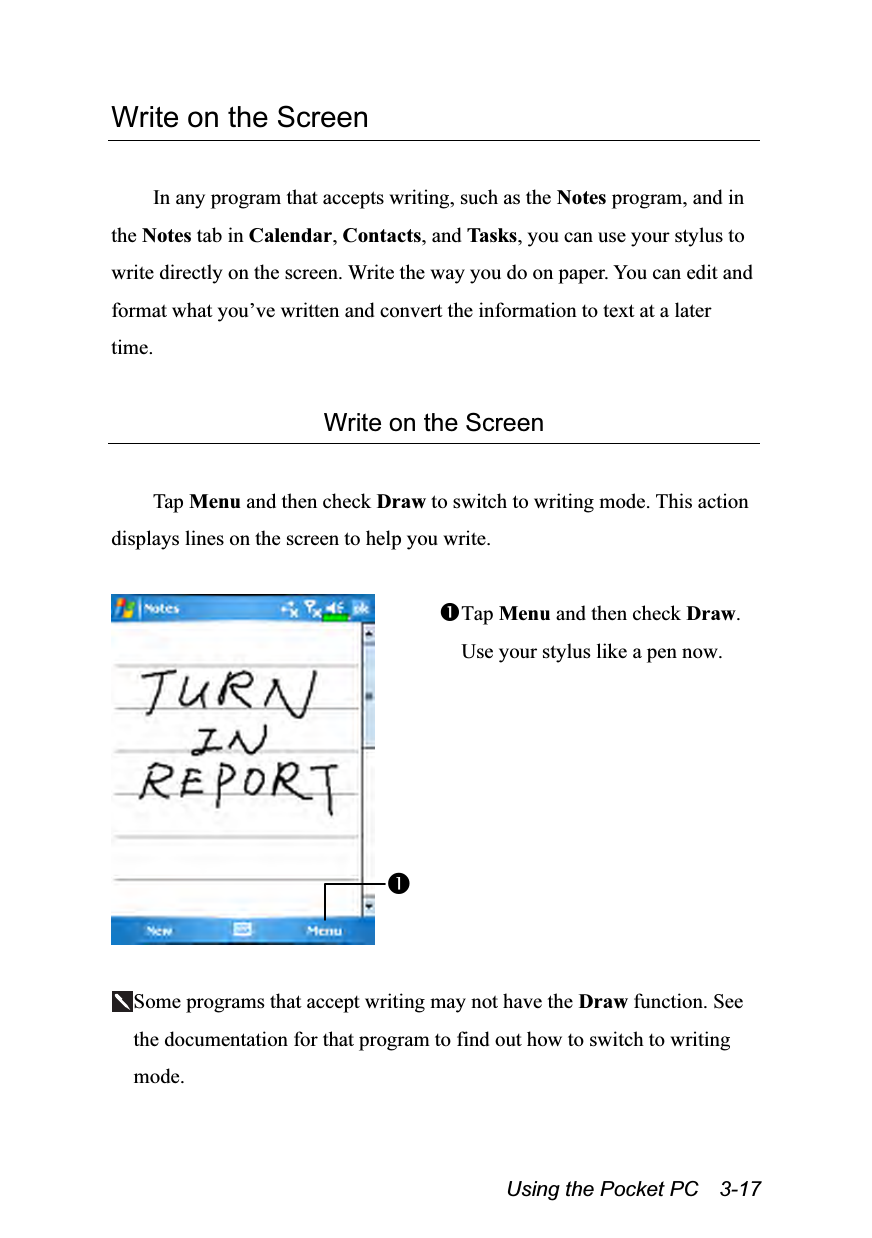  Using the Pocket PC    3-17 Write on the Screen  In any program that accepts writing, such as the Notes program, and in the Notes tab in Calendar, Contacts, and Tasks, you can use your stylus to write directly on the screen. Write the way you do on paper. You can edit and format what you’ve written and convert the information to text at a later time.  Write on the Screen  Tap Menu and then check Draw to switch to writing mode. This action displays lines on the screen to help you write.   Tap Menu and then check Draw. Use your stylus like a pen now.  Some programs that accept writing may not have the Draw function. See the documentation for that program to find out how to switch to writing mode. 