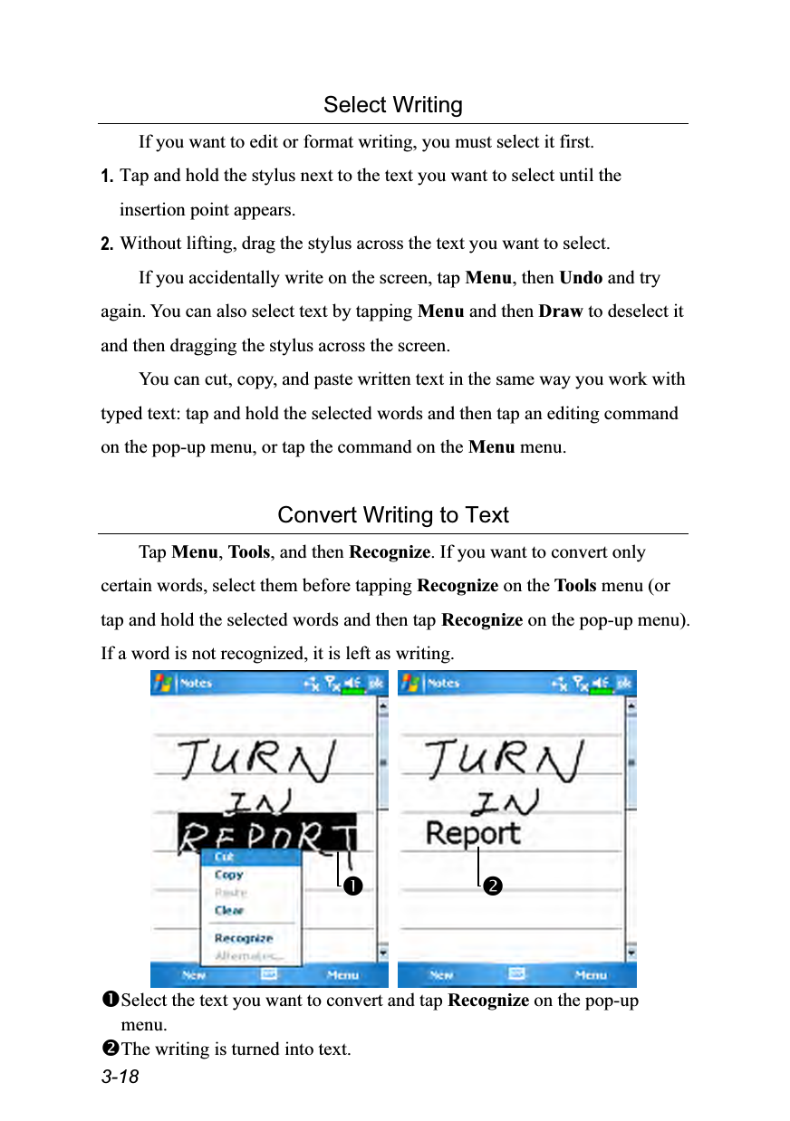  3-18 Select Writing If you want to edit or format writing, you must select it first. 1. Tap and hold the stylus next to the text you want to select until the insertion point appears. 2. Without lifting, drag the stylus across the text you want to select. If you accidentally write on the screen, tap Menu, then Undo and try again. You can also select text by tapping Menu and then Draw to deselect it and then dragging the stylus across the screen. You can cut, copy, and paste written text in the same way you work with typed text: tap and hold the selected words and then tap an editing command on the pop-up menu, or tap the command on the Menu menu.  Convert Writing to Text Tap Menu, Tools, and then Recognize. If you want to convert only certain words, select them before tapping Recognize on the Tools menu (or tap and hold the selected words and then tap Recognize on the pop-up menu). If a word is not recognized, it is left as writing.    Select the text you want to convert and tap Recognize on the pop-up menu. The writing is turned into text.  