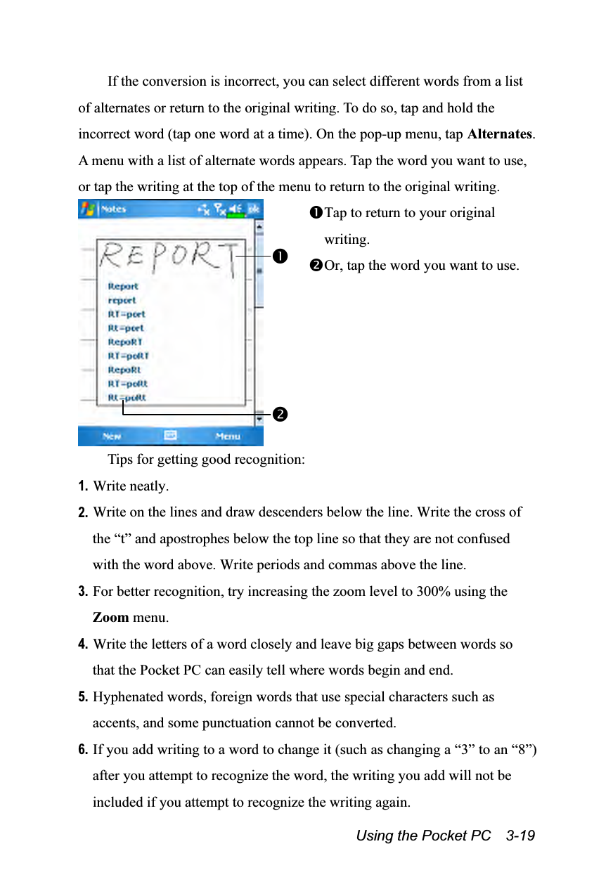  Using the Pocket PC    3-19 If the conversion is incorrect, you can select different words from a list of alternates or return to the original writing. To do so, tap and hold the incorrect word (tap one word at a time). On the pop-up menu, tap Alternates. A menu with a list of alternate words appears. Tap the word you want to use, or tap the writing at the top of the menu to return to the original writing.  Tap to return to your original writing. Or, tap the word you want to use. Tips for getting good recognition: 1. Write neatly. 2. Write on the lines and draw descenders below the line. Write the cross of the “t” and apostrophes below the top line so that they are not confused with the word above. Write periods and commas above the line. 3. For better recognition, try increasing the zoom level to 300% using the Zoom menu. 4. Write the letters of a word closely and leave big gaps between words so that the Pocket PC can easily tell where words begin and end. 5. Hyphenated words, foreign words that use special characters such as accents, and some punctuation cannot be converted. 6. If you add writing to a word to change it (such as changing a “3” to an “8”) after you attempt to recognize the word, the writing you add will not be included if you attempt to recognize the writing again. 