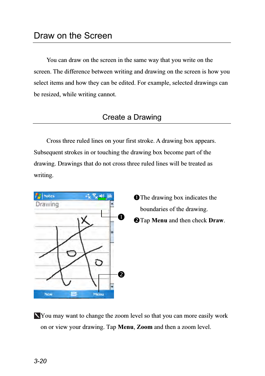  3-20 Draw on the Screen  You can draw on the screen in the same way that you write on the screen. The difference between writing and drawing on the screen is how you select items and how they can be edited. For example, selected drawings can be resized, while writing cannot.  Create a Drawing  Cross three ruled lines on your first stroke. A drawing box appears. Subsequent strokes in or touching the drawing box become part of the drawing. Drawings that do not cross three ruled lines will be treated as writing.   The drawing box indicates the boundaries of the drawing. Tap Menu and then check Draw.  You may want to change the zoom level so that you can more easily work on or view your drawing. Tap Menu, Zoom and then a zoom level. 