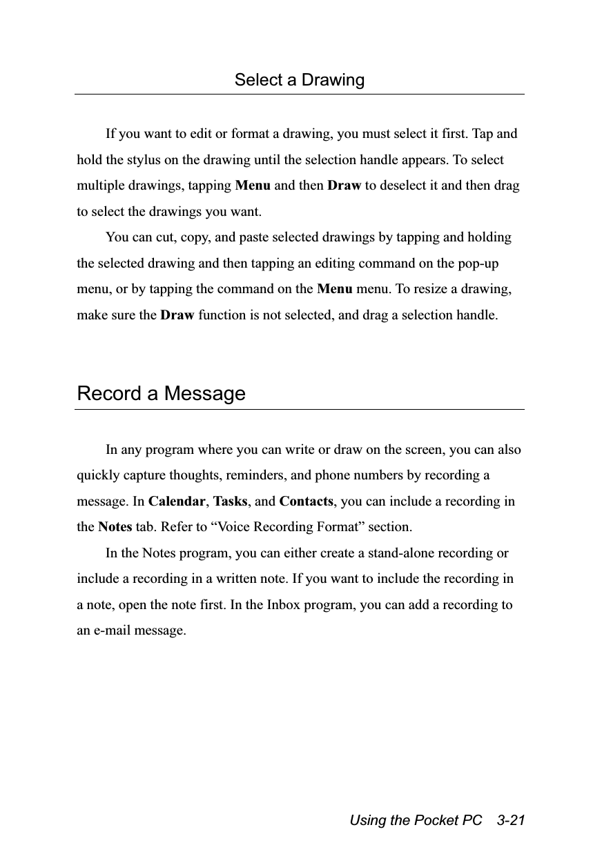  Using the Pocket PC    3-21 Select a Drawing  If you want to edit or format a drawing, you must select it first. Tap and hold the stylus on the drawing until the selection handle appears. To select multiple drawings, tapping Menu and then Draw to deselect it and then drag to select the drawings you want. You can cut, copy, and paste selected drawings by tapping and holding the selected drawing and then tapping an editing command on the pop-up menu, or by tapping the command on the Menu menu. To resize a drawing, make sure the Draw function is not selected, and drag a selection handle.   Record a Message  In any program where you can write or draw on the screen, you can also quickly capture thoughts, reminders, and phone numbers by recording a message. In Calendar, Tasks, and Contacts, you can include a recording in the Notes tab. Refer to “Voice Recording Format” section. In the Notes program, you can either create a stand-alone recording or include a recording in a written note. If you want to include the recording in a note, open the note first. In the Inbox program, you can add a recording to an e-mail message. 