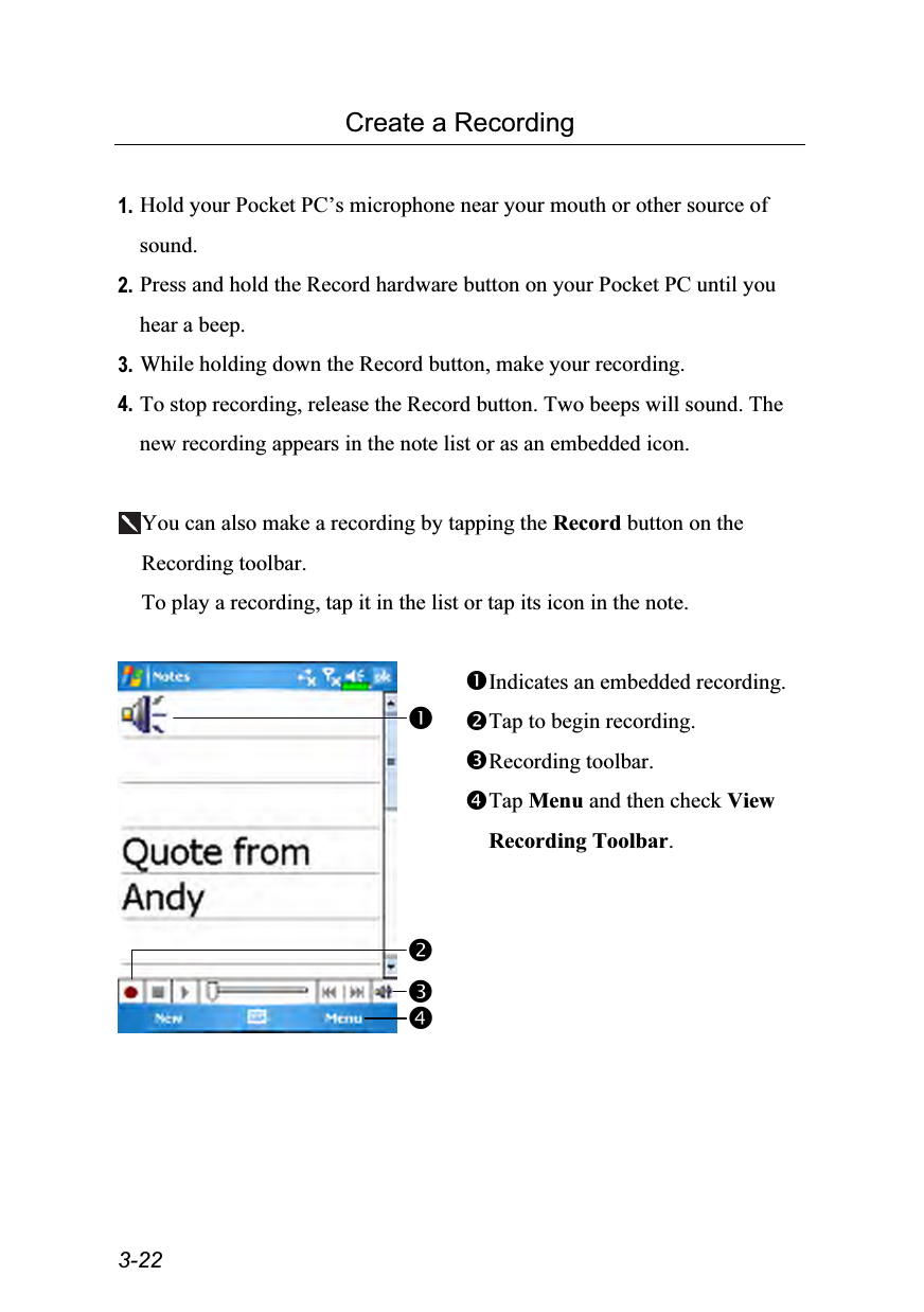  3-22 Create a Recording  1. Hold your Pocket PC’s microphone near your mouth or other source of sound. 2. Press and hold the Record hardware button on your Pocket PC until you hear a beep. 3. While holding down the Record button, make your recording. 4. To stop recording, release the Record button. Two beeps will sound. The new recording appears in the note list or as an embedded icon.  You can also make a recording by tapping the Record button on the Recording toolbar. To play a recording, tap it in the list or tap its icon in the note.   Indicates an embedded recording. Tap to begin recording. Recording toolbar. Tap Menu and then check View Recording Toolbar.  