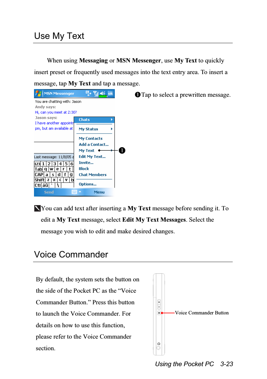  Using the Pocket PC    3-23 Use My Text  When using Messaging or MSN Messenger, use My Text to quickly insert preset or frequently used messages into the text entry area. To insert a message, tap My Text and tap a message.  Tap to select a prewritten message.  You can add text after inserting a My Text message before sending it. To edit a My Text message, select Edit My Text Messages. Select the message you wish to edit and make desired changes.  Voice Commander  By default, the system sets the button on the side of the Pocket PC as the “Voice Commander Button.” Press this button to launch the Voice Commander. For details on how to use this function, please refer to the Voice Commander section.   Voice Commander Button 