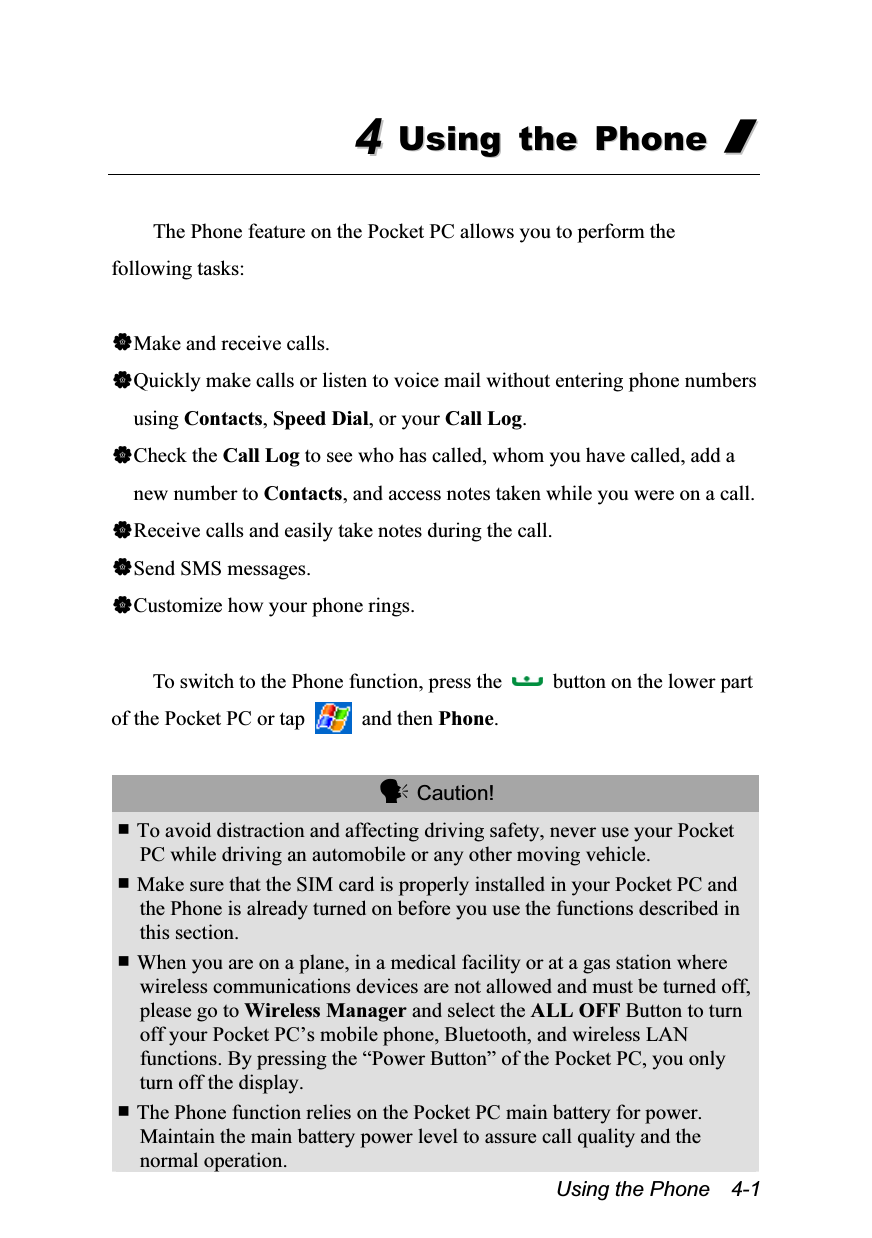  Using the Phone    4-1 44  UUssiinngg  tthhee  PPhhoonnee  //   The Phone feature on the Pocket PC allows you to perform the following tasks:  Make and receive calls. Quickly make calls or listen to voice mail without entering phone numbers using Contacts, Speed Dial, or your Call Log. Check the Call Log to see who has called, whom you have called, add a new number to Contacts, and access notes taken while you were on a call. Receive calls and easily take notes during the call. Send SMS messages. Customize how your phone rings.  To switch to the Phone function, press the    button on the lower part of the Pocket PC or tap   and then Phone.   Caution!  To avoid distraction and affecting driving safety, never use your Pocket PC while driving an automobile or any other moving vehicle.  Make sure that the SIM card is properly installed in your Pocket PC and the Phone is already turned on before you use the functions described in this section.  When you are on a plane, in a medical facility or at a gas station where wireless communications devices are not allowed and must be turned off, please go to Wireless Manager and select the ALL OFF Button to turn off your Pocket PC’s mobile phone, Bluetooth, and wireless LAN functions. By pressing the “Power Button” of the Pocket PC, you only turn off the display.  The Phone function relies on the Pocket PC main battery for power. Maintain the main battery power level to assure call quality and the normal operation. 