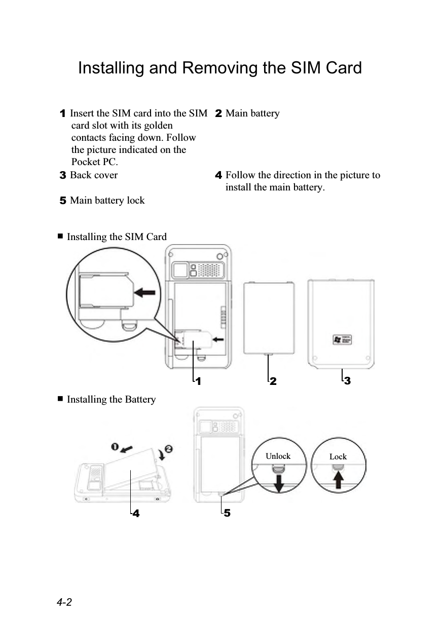  4-2 Installing and Removing the SIM Card  1 Insert the SIM card into the SIM card slot with its golden contacts facing down. Follow the picture indicated on the Pocket PC. 2 Main battery 3 Back cover  4 Follow the direction in the picture to install the main battery. 5 Main battery lock     Installing the SIM Card    Installing the Battery    1  23 5Lock Unlock4 