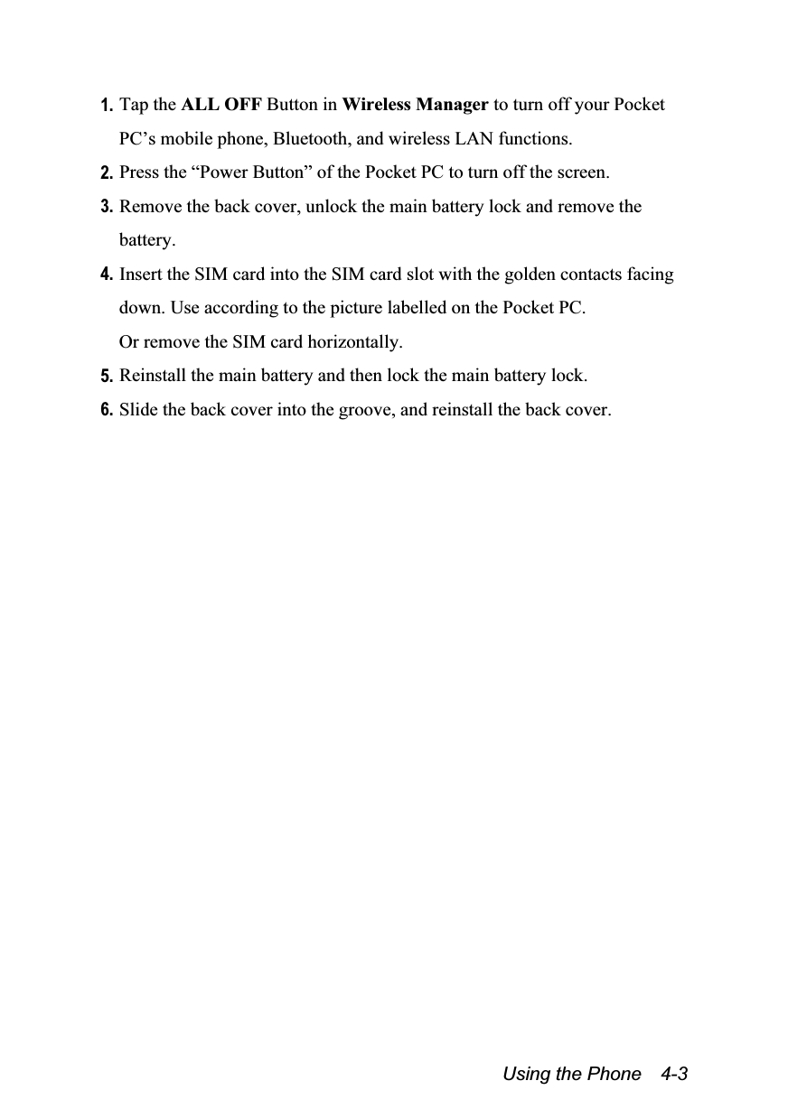  Using the Phone    4-3 1. Tap the ALL OFF Button in Wireless Manager to turn off your Pocket PC’s mobile phone, Bluetooth, and wireless LAN functions. 2. Press the “Power Button” of the Pocket PC to turn off the screen. 3. Remove the back cover, unlock the main battery lock and remove the battery. 4. Insert the SIM card into the SIM card slot with the golden contacts facing down. Use according to the picture labelled on the Pocket PC. Or remove the SIM card horizontally.  5. Reinstall the main battery and then lock the main battery lock. 6. Slide the back cover into the groove, and reinstall the back cover. 