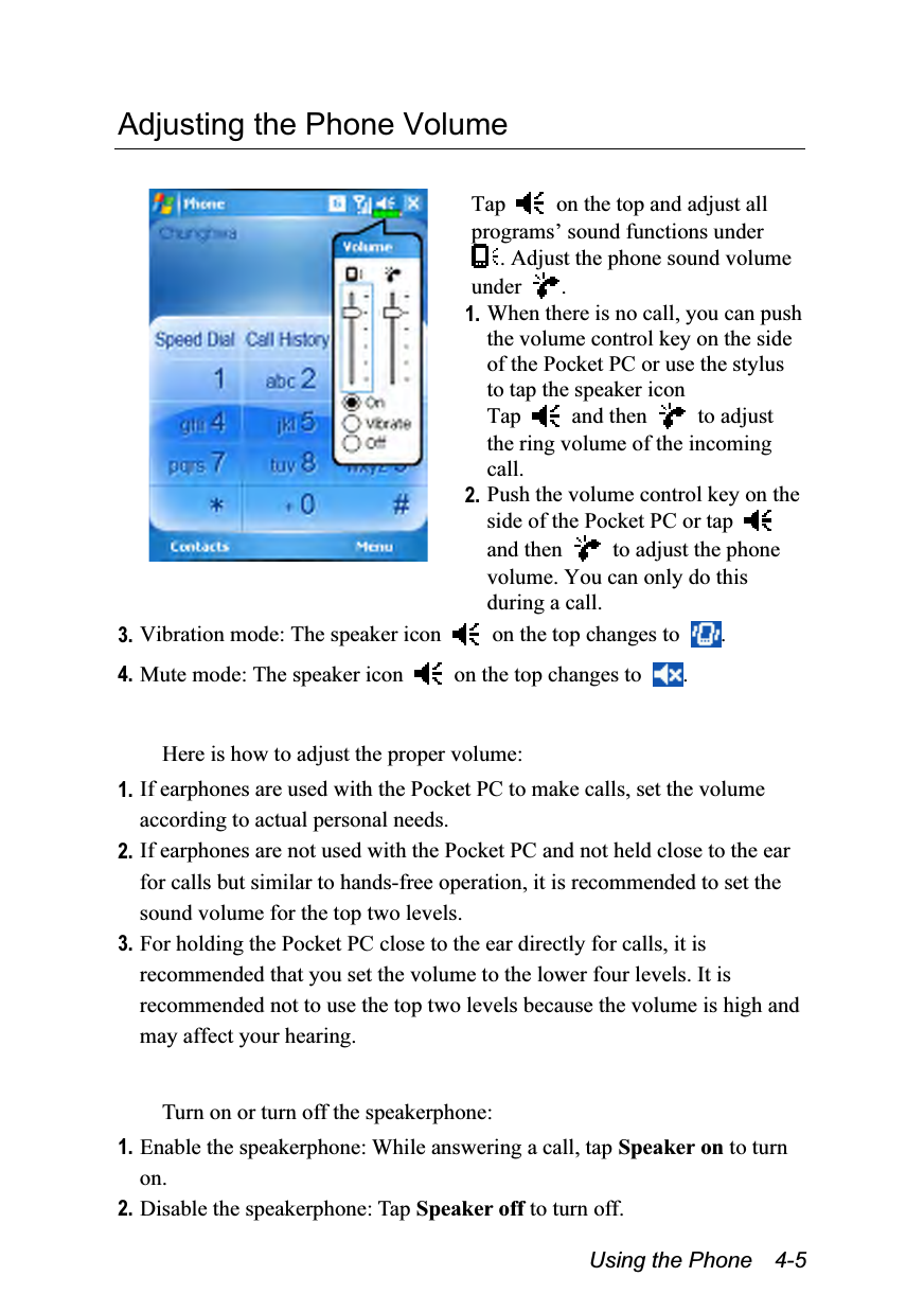  Using the Phone    4-5 Adjusting the Phone Volume   Tap    on the top and adjust all programs’ sound functions under . Adjust the phone sound volume under  . 1. When there is no call, you can push the volume control key on the side of the Pocket PC or use the stylus to tap the speaker icon   Tap   and then   to adjust the ring volume of the incoming call. 2. Push the volume control key on the side of the Pocket PC or tap   and then    to adjust the phone volume. You can only do this during a call. 3. Vibration mode: The speaker icon    on the top changes to  . 4. Mute mode: The speaker icon    on the top changes to  .  Here is how to adjust the proper volume: 1. If earphones are used with the Pocket PC to make calls, set the volume according to actual personal needs. 2. If earphones are not used with the Pocket PC and not held close to the ear for calls but similar to hands-free operation, it is recommended to set the sound volume for the top two levels. 3. For holding the Pocket PC close to the ear directly for calls, it is recommended that you set the volume to the lower four levels. It is recommended not to use the top two levels because the volume is high and may affect your hearing.  Turn on or turn off the speakerphone: 1. Enable the speakerphone: While answering a call, tap Speaker on to turn on. 2. Disable the speakerphone: Tap Speaker off to turn off. 