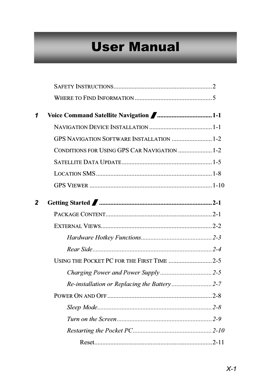  X-1 UUsseerr  MMaannuuaall   SAFETY INSTRUCTIONS.............................................................2 WHERE TO FIND INFORMATION ................................................5 1 Voice Command Satellite Navigation /..................................1-1 NAVIGATION DEVICE INSTALLATION .......................................1-1 GPS NAVIGATION SOFTWARE INSTALLATION .........................1-2 CONDITIONS FOR USING GPS CAR NAVIGATION .....................1-2 SATELLITE DATA UPDATE........................................................ 1-5 LOCATION SMS........................................................................1-8 GPS VIEWER ............................................................................1-10 2 Getting Started /......................................................................2-1 PACKAGE CONTENT..................................................................2-1 EXTERNAL VIEWS.....................................................................2-2 Hardware Hotkey Functions............................................2-3 Rear Side..........................................................................2-4 USING THE POCKET PC FOR THE FIRST TIME ...........................2-5 Charging Power and Power Supply ................................2-5 Re-installation or Replacing the Battery .........................2-7 POWER ON AND OFF.................................................................2-8 Sleep Mode.......................................................................2-8 Turn on the Screen...........................................................2-9 Restarting the Pocket PC.................................................2-10 Reset.........................................................................2-11 