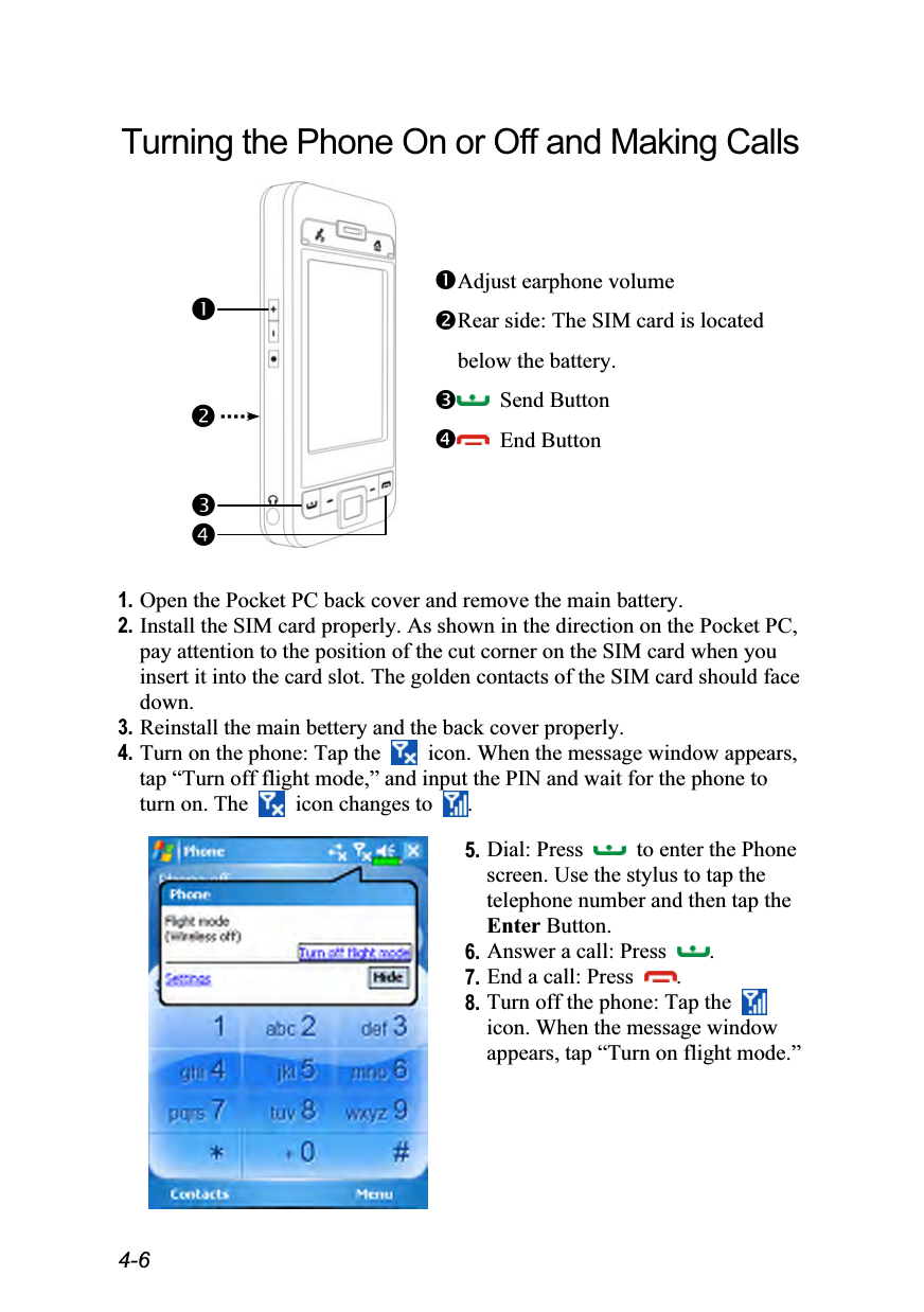  4-6 Turning the Phone On or Off and Making Calls               Adjust earphone volume Rear side: The SIM card is located below the battery.  Send Button  End Button  1. Open the Pocket PC back cover and remove the main battery. 2. Install the SIM card properly. As shown in the direction on the Pocket PC, pay attention to the position of the cut corner on the SIM card when you insert it into the card slot. The golden contacts of the SIM card should face down. 3. Reinstall the main bettery and the back cover properly. 4. Turn on the phone: Tap the   icon. When the message window appears, tap “Turn off flight mode,” and input the PIN and wait for the phone to turn on. The    icon changes to  .   5. Dial: Press    to enter the Phone screen. Use the stylus to tap the telephone number and then tap the Enter Button. 6. Answer a call: Press  . 7. End a call: Press  . 8. Turn off the phone: Tap the   icon. When the message window appears, tap “Turn on flight mode.” 