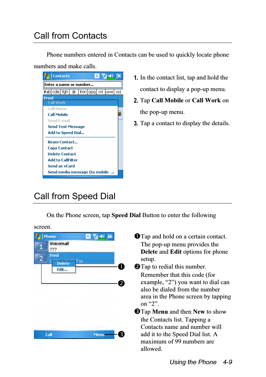  Using the Phone    4-9 Call from Contacts  Phone numbers entered in Contacts can be used to quickly locate phone numbers and make calls.  1. In the contact list, tap and hold the contact to display a pop-up menu. 2. Tap Call Mobile or Call Work on the pop-up menu. 3. Tap a contact to display the details.  Call from Speed Dial  On the Phone screen, tap Speed Dial Button to enter the following screen.  Tap and hold on a certain contact. The pop-up menu provides the Delete and Edit options for phone setup. Tap to redial this number. Remember that this code (for example, “2”) you want to dial can also be dialed from the number area in the Phone screen by tapping on “2”. Tap Menu and then New to show the Contacts list. Tapping a Contacts name and number will add it to the Speed Dial list. A maximum of 99 numbers are allowed. 