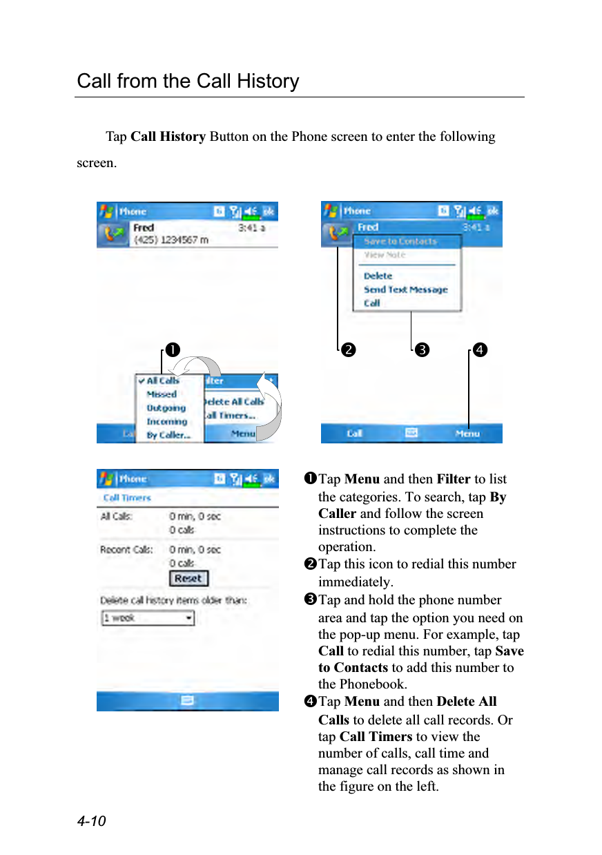  4-10 Call from the Call History  Tap Call History Button on the Phone screen to enter the following screen.            Tap Menu and then Filter to list the categories. To search, tap By Caller and follow the screen instructions to complete the operation. Tap this icon to redial this number immediately. Tap and hold the phone number area and tap the option you need on the pop-up menu. For example, tap Call to redial this number, tap Save to Contacts to add this number to the Phonebook. Tap Menu and then Delete All Calls to delete all call records. Or tap Call Timers to view the number of calls, call time and manage call records as shown in the figure on the left.    