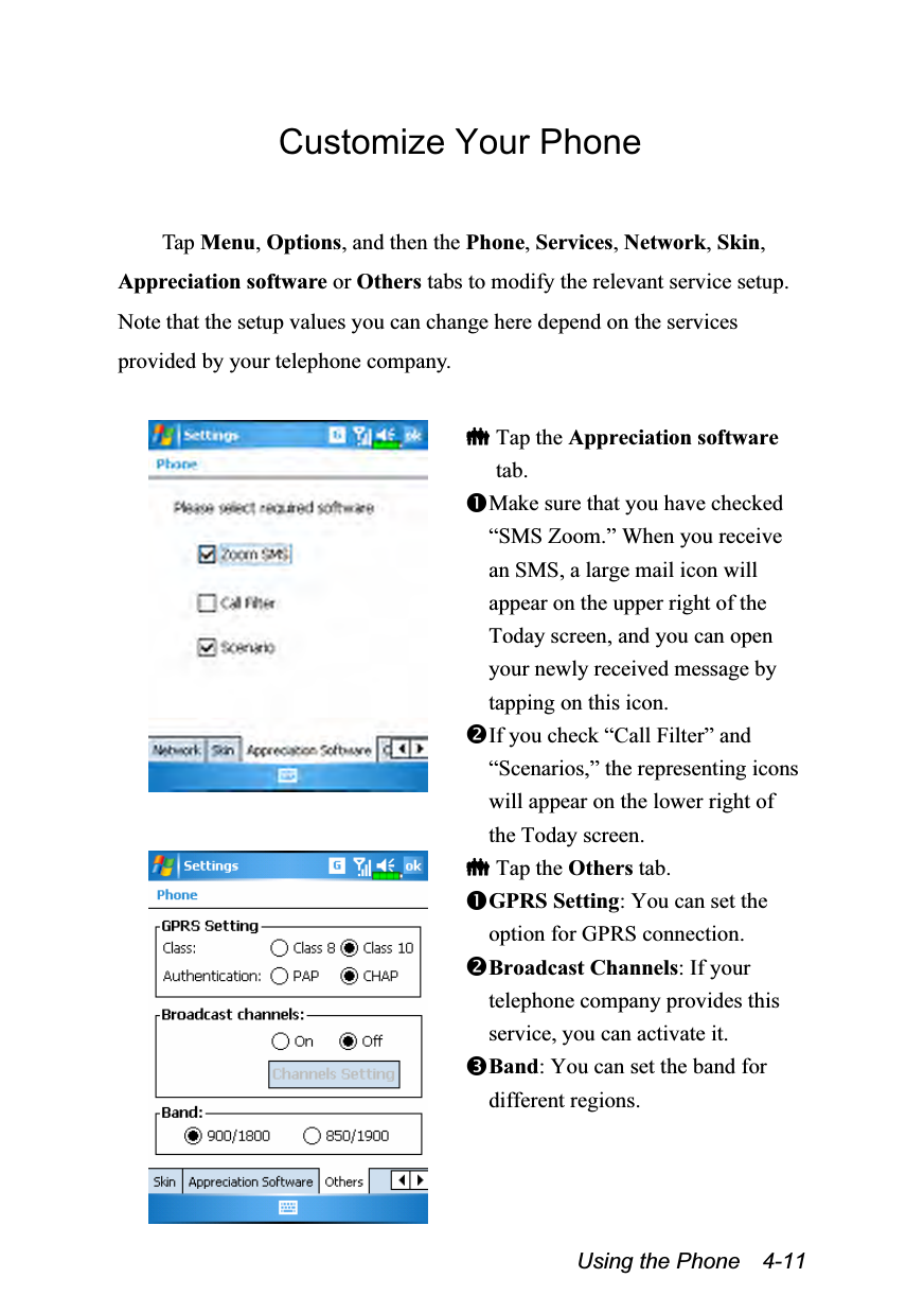  Using the Phone    4-11 Customize Your Phone  Tap Menu, Options, and then the Phone, Services, Network, Skin, Appreciation software or Others tabs to modify the relevant service setup. Note that the setup values you can change here depend on the services provided by your telephone company.    Tap the Appreciation software tab. Make sure that you have checked “SMS Zoom.” When you receive an SMS, a large mail icon will appear on the upper right of the Today screen, and you can open your newly received message by tapping on this icon. If you check “Call Filter” and “Scenarios,” the representing icons will appear on the lower right of the Today screen.   Tap the Others tab. GPRS Setting: You can set the option for GPRS connection. Broadcast Channels: If your telephone company provides this service, you can activate it. Band: You can set the band for different regions. 