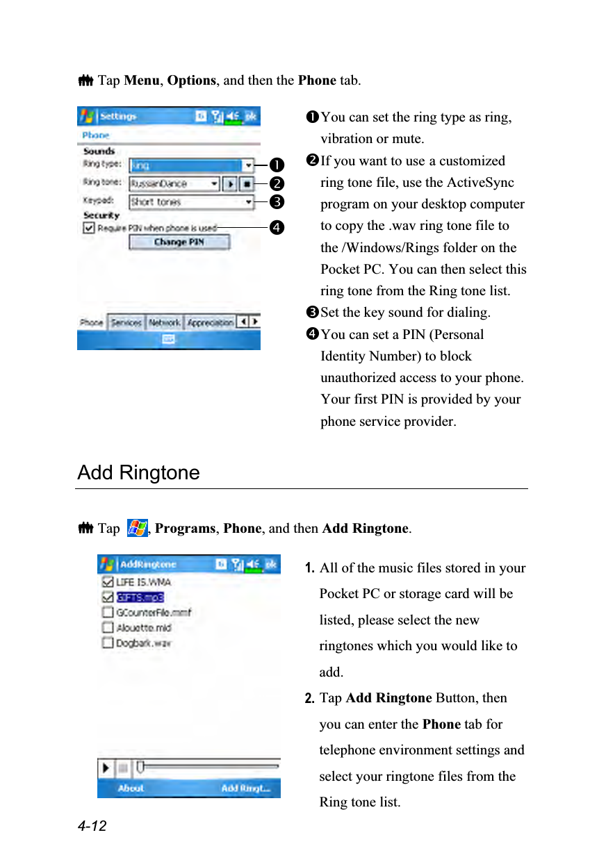  4-12  Tap Menu, Options, and then the Phone tab.   You can set the ring type as ring, vibration or mute. If you want to use a customized ring tone file, use the ActiveSync program on your desktop computer to copy the .wav ring tone file to the /Windows/Rings folder on the Pocket PC. You can then select this ring tone from the Ring tone list.  Set the key sound for dialing. You can set a PIN (Personal Identity Number) to block unauthorized access to your phone. Your first PIN is provided by your phone service provider.  Add Ringtone   Tap  , Programs, Phone, and then Add Ringtone.   1. All of the music files stored in your Pocket PC or storage card will be listed, please select the new ringtones which you would like to add. 2. Tap Add Ringtone Button, then you can enter the Phone tab for telephone environment settings and select your ringtone files from the Ring tone list.  