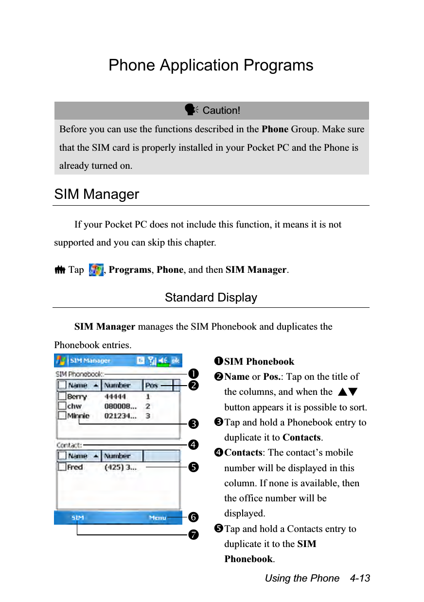  Using the Phone    4-13 Phone Application Programs   Caution! Before you can use the functions described in the Phone Group. Make sure that the SIM card is properly installed in your Pocket PC and the Phone is already turned on.  SIM Manager  If your Pocket PC does not include this function, it means it is not supported and you can skip this chapter.   Tap  , Programs, Phone, and then SIM Manager.  Standard Display  SIM Manager manages the SIM Phonebook and duplicates the Phonebook entries.  SIM Phonebook Name or Pos.: Tap on the title of the columns, and when the  ▲▼button appears it is possible to sort. Tap and hold a Phonebook entry to duplicate it to Contacts. Contacts: The contact’s mobile number will be displayed in this column. If none is available, then the office number will be displayed. Tap and hold a Contacts entry to duplicate it to the SIM Phonebook. 