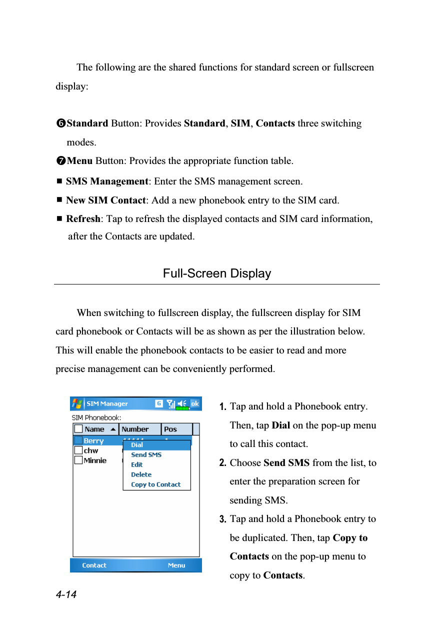  4-14  The following are the shared functions for standard screen or fullscreen display:  Standard Button: Provides Standard, SIM, Contacts three switching modes. Menu Button: Provides the appropriate function table.  SMS Management: Enter the SMS management screen.  New SIM Contact: Add a new phonebook entry to the SIM card.  Refresh: Tap to refresh the displayed contacts and SIM card information, after the Contacts are updated.  Full-Screen Display  When switching to fullscreen display, the fullscreen display for SIM card phonebook or Contacts will be as shown as per the illustration below. This will enable the phonebook contacts to be easier to read and more precise management can be conveniently performed.   1. Tap and hold a Phonebook entry. Then, tap Dial on the pop-up menu to call this contact. 2. Choose Send SMS from the list, to enter the preparation screen for sending SMS. 3. Tap and hold a Phonebook entry to be duplicated. Then, tap Copy to Contacts on the pop-up menu to copy to Contacts. 