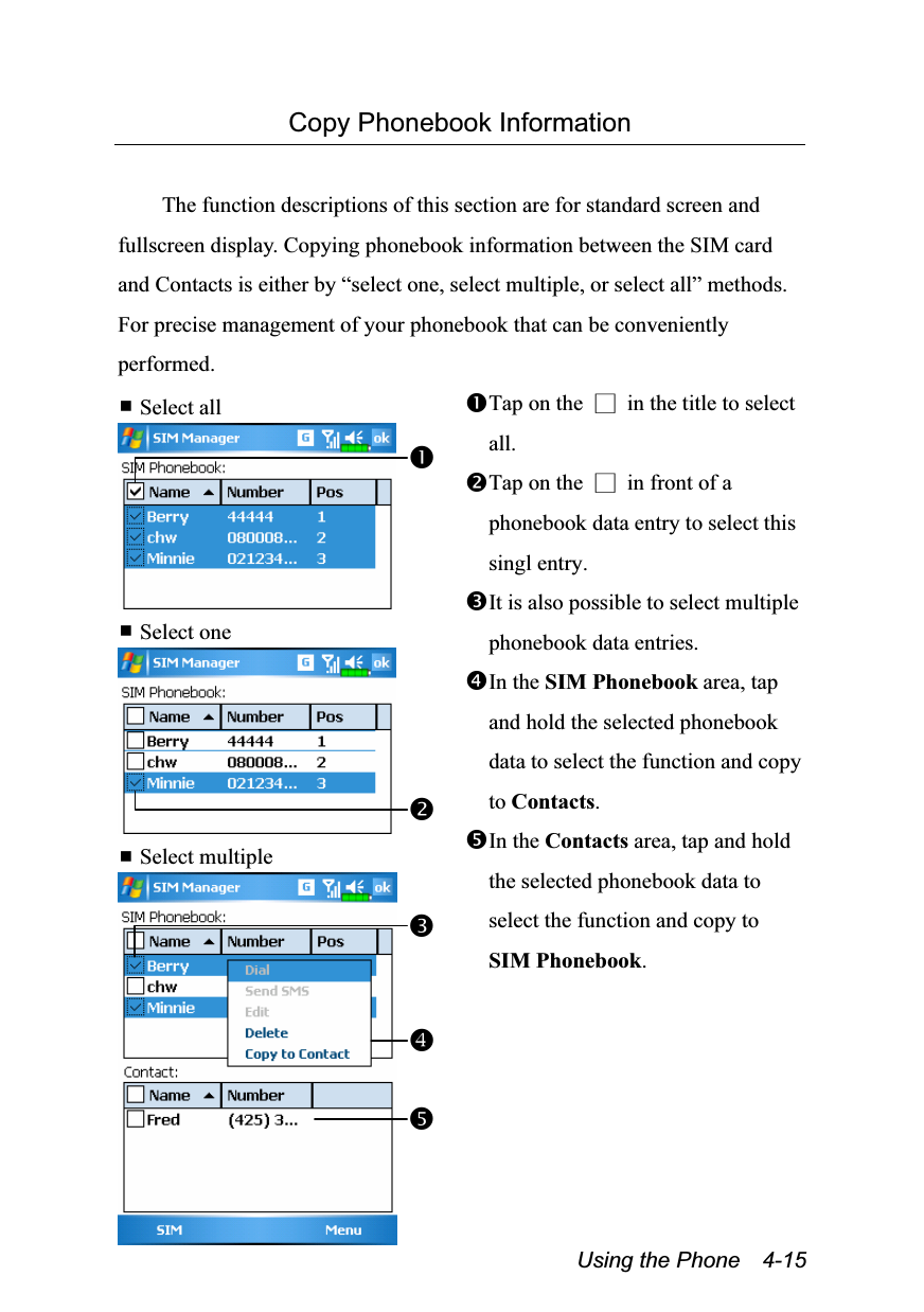  Using the Phone    4-15 Copy Phonebook Information  The function descriptions of this section are for standard screen and fullscreen display. Copying phonebook information between the SIM card and Contacts is either by “select one, select multiple, or select all” methods. For precise management of your phonebook that can be conveniently performed.  Select all   Select one   Select multiple  Tap on the  □  in the title to select all. Tap on the  □  in front of a phonebook data entry to select this singl entry. It is also possible to select multiple phonebook data entries. In the SIM Phonebook area, tap and hold the selected phonebook data to select the function and copy to Contacts. In the Contacts area, tap and hold the selected phonebook data to select the function and copy to SIM Phonebook.  