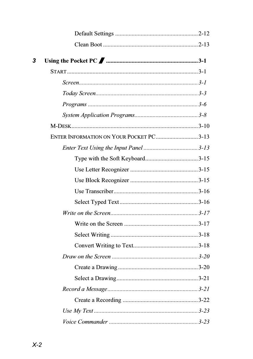  X-2 Default Settings .......................................................2-12 Clean Boot ...............................................................2-13 3 Using the Pocket PC /.............................................................3-1 START .......................................................................................3-1 Screen...............................................................................3-1 Today Screen....................................................................3-3 Programs .........................................................................3-6 System Application Programs..........................................3-8 M-DESK....................................................................................3-10 ENTER INFORMATION ON YOUR POCKET PC............................3-13 Enter Text Using the Input Panel ....................................3-13 Type with the Soft Keyboard...................................3-15 Use Letter Recognizer .............................................3-15 Use Block Recognizer .............................................3-15 Use Transcriber........................................................3-16 Select Typed Text ....................................................3-16 Write on the Screen..........................................................3-17 Write on the Screen .................................................3-17 Select Writing ..........................................................3-18 Convert Writing to Text...........................................3-18 Draw on the Screen .........................................................3-20 Create a Drawing .....................................................3-20 Select a Drawing......................................................3-21 Record a Message............................................................3-21 Create a Recording ..................................................3-22 Use My Text .....................................................................3-23 Voice Commander ...........................................................3-23 