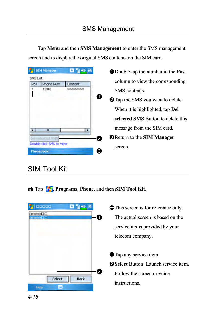  4-16 SMS Management  Tap Menu and then SMS Management to enter the SMS management screen and to display the original SMS contents on the SIM card.   Double tap the number in the Pos. column to view the corresponding SMS contents. Tap the SMS you want to delete. When it is highlighted, tap Del selected SMS Button to delete this message from the SIM card. Return to the SIM Manager screen.   SIM Tool Kit   Tap  , Programs, Phone, and then SIM Tool Kit.   This screen is for reference only. The actual screen is based on the service items provided by your telecom company.  Tap any service item. Select Button: Launch service item. Follow the screen or voice instructions. 