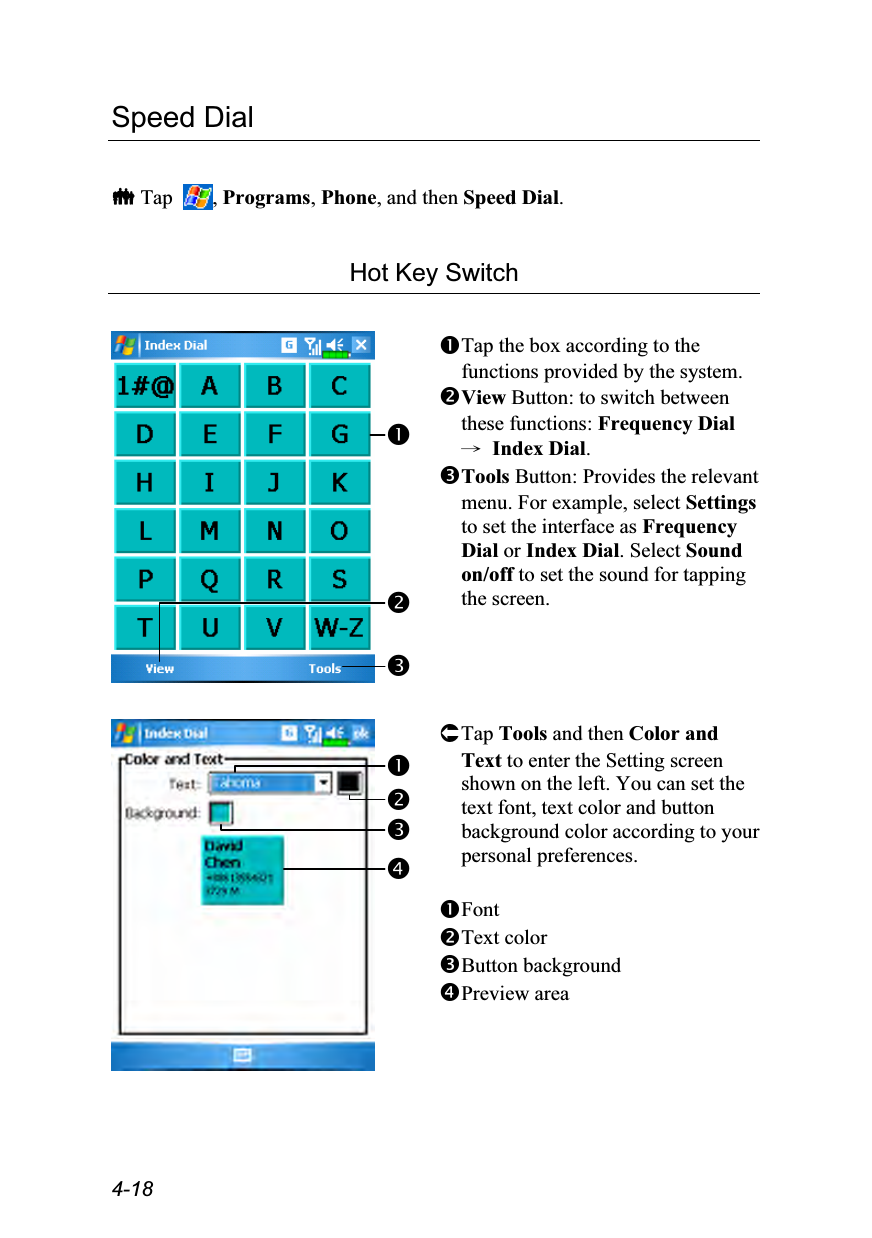  4-18 Speed Dial   Tap  , Programs, Phone, and then Speed Dial.  Hot Key Switch    Tap the box according to the functions provided by the system. View Button: to switch between these functions: Frequency Dial → Index Dial. Tools Button: Provides the relevant menu. For example, select Settings to set the interface as Frequency Dial or Index Dial. Select Sound on/off to set the sound for tapping the screen.  Tap Tools and then Color and Text to enter the Setting screen shown on the left. You can set the text font, text color and button background color according to your personal preferences.  Font Text color Button background Preview area 