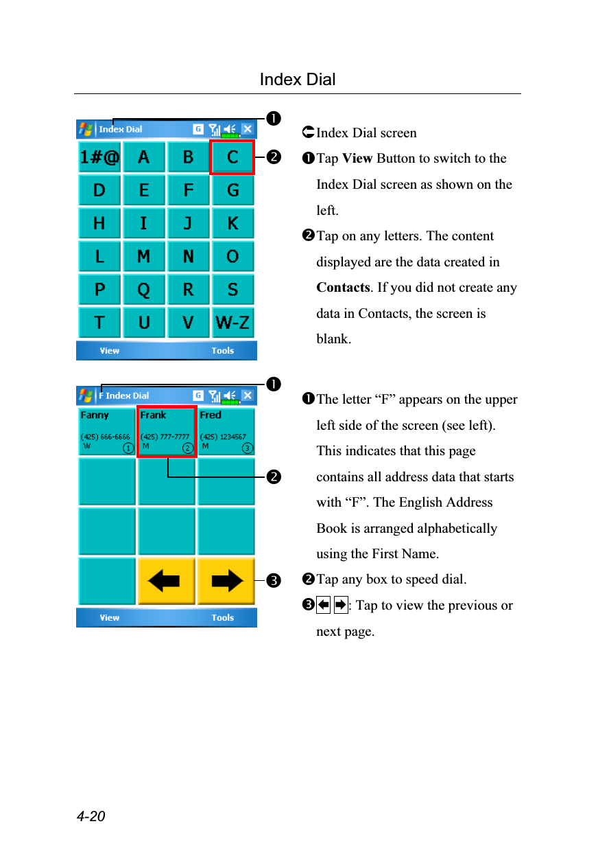  4-20 Index Dial   Index Dial screen Tap View Button to switch to the Index Dial screen as shown on the left. Tap on any letters. The content displayed are the data created in Contacts. If you did not create any data in Contacts, the screen is blank.    The letter “F” appears on the upper left side of the screen (see left). This indicates that this page contains all address data that starts with “F”. The English Address Book is arranged alphabetically using the First Name. Tap any box to speed dial.  : Tap to view the previous or next page. 
