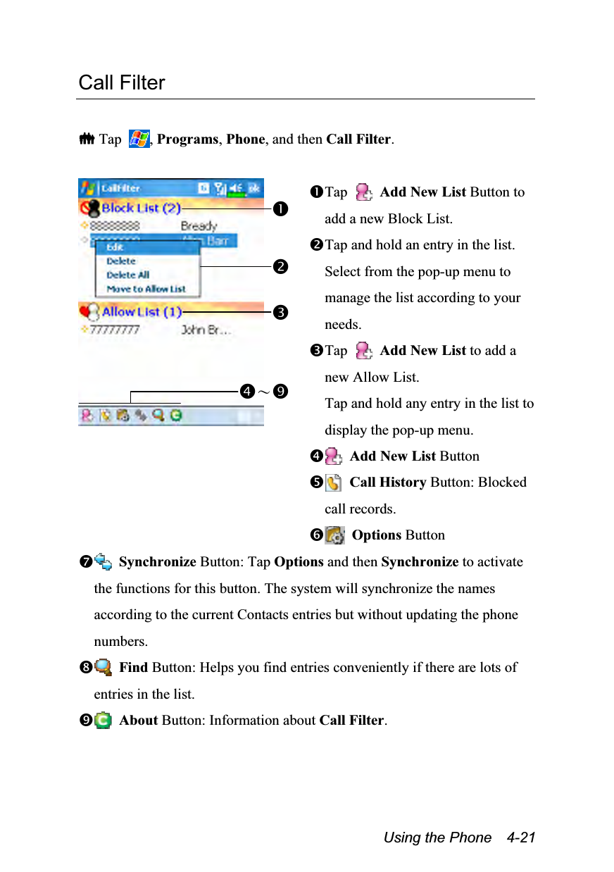  Using the Phone    4-21 Call Filter   Tap  , Programs, Phone, and then Call Filter.   Tap   Add New List Button to add a new Block List. Tap and hold an entry in the list. Select from the pop-up menu to manage the list according to your needs. Tap   Add New List to add a new Allow List. Tap and hold any entry in the list to display the pop-up menu.  Add New List Button  Call History Button: Blocked call records.  Options Button  Synchronize Button: Tap Options and then Synchronize to activate the functions for this button. The system will synchronize the names according to the current Contacts entries but without updating the phone numbers.  Find Button: Helps you find entries conveniently if there are lots of entries in the list.  About Button: Information about Call Filter. ～ 