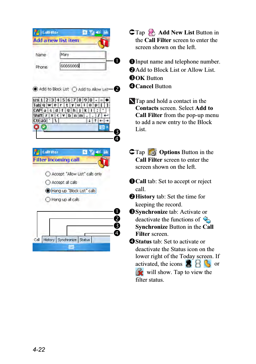  4-22   Tap   Add New List Button in the Call Filter screen to enter the screen shown on the left.  Input name and telephone number. Add to Block List or Allow List. OK Button Cancel Button  Tap and hold a contact in the Contacts screen. Select Add to Call Filter from the pop-up menu to add a new entry to the Block List.    Tap   Options Button in the Call Filter screen to enter the screen shown on the left.  Call tab: Set to accept or reject call. History tab: Set the time for keeping the record. Synchronize tab: Activate or deactivate the functions of   Synchronize Button in the Call Filter screen. Status tab: Set to activate or deactivate the Status icon on the lower right of the Today screen. If activated, the icons       or   will show. Tap to view the filter status. 